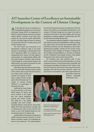 AIT | Annual Report 2009 |21
		IT launched the Center of Excellence on
		Sustainable Development in the Context
of Climate Change (SDCC) on September 24,
2009. Dr. Noeleen Heyzer, Executive Secretary,
United Nations Economic and Social Com-
mission for Asia and the Pacific (UN/ESCAP),
said the UN body looked forward to working
in partnership with AIT to tackle poverty and
climate change in Asia.
The new Center was announced at an
international conference held at the Asian
Institute of Technology in Pathumthani from
24-25 September 2009. The conference was
inaugurated by Dr. Heyzer, who also signed a
memorandum of understanding (MOU) with
Prof. Said Irandoust, President, Asian Institute
of Technology for a partnership between the
UN/Economic and Social Commission for Asia
and the Pacific (ESCAP) and AIT.
Delivering a keynote speech at the confer-
ence, the UN Under-Secretary-General spoke
of the critical need to push forward toward a
low carbon, green society, and
stressed the urgency of final-
izing a global climate change
deal at the UN Framework Con-
vention on Climate Change
(UNFCCC) in Copenhagen, in
December this year.
Outlining the many threats
to human security in the Asia-
Pacific region, Dr. Heyzer said
most countries in the region
face two critical challenges:
poverty and climate change.
She called for a new global
paradigm that must include
increased balance, inclusiveness, and sustain-
ability.“AIT’s new research focus can play a role
in achieving this vision in Asia, and the new
center is one of the building blocks for con-
structing this future,”Dr. Heyzer said.
United Nations Development Programme
(UNEP), Executive Director-General, Dr. Achim
Steiner, echoed Dr. Heyzer in his videotape ad-
dress to the conference. “The United Nations
AITlaunchesCenterofExcellenceonSustainable
Development in the Context of Climate Change
Environment Programme shares the objectives of the AIT
Center of Excellence on Sustainable Development in the
Context of Climate Change and we hope to be able to
contribute and build on the long tradition that we have
developed in working together in partnership with AIT,”
the UN Under-Secretary-General said.
The conference gathered together a large number of
international scholars and stakeholders to discuss emerg-
ing, urgent issues and to plan joint research efforts. The
launching ceremony was also attended by other distin-
guished guest speakers, namely H.E. Mr. Lennart Linner,
Ambassador of the Kingdom of Sweden to Thailand; Mr.
Yann Pradeau, Charge d’Affaires a.i. of France to Thailand;
and Mr. Cholathorn Dumrongsak, Director, Total Quality
Production Center, Siam Cement Group (SCG).
AIT President Prof. Said Irandoust said, “If Asia,
which is home to 60% of the world’s population, is to have
a prosperous future, it must be built upon sustainable and
sound green principles.” According to Prof. Sudip K. Rak-
shit, VP for Research, AIT focuses on learning and research
strategies that will drive poverty reduction, reduce risk
and resource consumption, and create opportunities for
green jobs creation by
building sustainable
livelihoods in Asia.
(Above) Prof. Said Irandoust and
UNESCAP’s Dr. Noeleen Heyzer
(Top right) Mr. Cholathorn
Dumrongsak (Siam Cement Group)
(Bottom right) Prof. Sudip K. Rakshit
(VP for Research, AIT)
AIT | Annual Report 2009 | 21
A
 