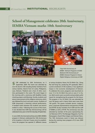 22 AIT | Annual Report 2009
School of Management celebrates 20th Anniversary,
IEMBA Vietnam marks 10th Anniversary
(Top)10th Anniversary of
IEMBA- Vietnam Program in HCMC
(Bottom)10th Anniversary of
IEMBA-Vietnam Program in Hanoi
(Right) Religious Ceremony at SOM
INSTITUTIONAL HIGHLIGHTS22 AIT | Annual Report 2009
S	 OM celebrated its 20th Anniversary on 5
	 September 2009. The event was attended by
over 60 alumni (100 including family members) from
various batches. Alumni from Sri Lanka, Philippines,
Laos, Vietnam, Thailand and a host of other coun-
tries participated in the event. The event began in
the morning with a ceremony with Buddhist monks
chanting prayers and blessings. Faculty, students and
alumni were present at this religious ceremony, which
was followed by lunch and sport events. Students of
SOM showcased a charming cultural performance.
A football match between the students and alumni
ended in a draw. Following the success of this event,
it was decided that SOM Day (Homecoming) will be
celebrated every year on the first Saturday of September.
In June 2009, the International Executive MBA (IEMBA)
program in Vietnam celebrated the 10th Anniversary
of its inception. In the last 10 years since its establish-
ment, the program has opened 21 different classes
at various locations: Hanoi, Ho Chi Minh City , Dong
Nai and Vung Tau, producing 397 graduates. With a
current enrolment of 593 students, it has significant
impact in the economic development of Vietnam.
To celebrate this event, programs were launched on
June 13 in Ho Chi Minh City and on June 21 in Ha-
noi. Both events were successful and provided useful
inputs for strengthening the program for the future.
The program in Ho Chi Minh City was attended by
over 90 guests and in Hanoi there were more than
100 guests. The guests included alumni, students,
press, corporate representatives and partners of SOM
and AITVN, faculty members from SOM and the staff
of IEMBA as well as AITVN. The anniversary was also
attended by member of the press representing Ha-
noi Television (HTV), The Manager Magazine, Tuoi Tre
Newspapers, Doanh Nhan Saigon and Vietnam News.
The 10th Anniversary event in Hanoi was telecast
during the evening news program of 25 June 2009
on Hanoi TV.
 