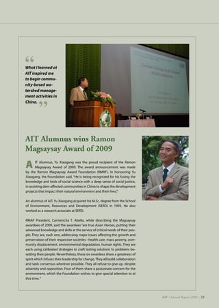 AIT | Annual Report 2009 |23
AIT Alumnus wins Ramon
Magsaysay Award of 2009
	 IT Alumnus, Yu Xiaogang was the proud recipient of the Ramon
	 Magsaysay Award of 2009. The award announcement was made
by the Ramon Magsaysay Award Foundation (RMAF). In honouring Yu
Xiaogang, the Foundation said, “He is being recognized for his fusing the
knowledge and tools of social science with a deep sense of social justice,
in assisting dam-affected communities in China to shape the development
projects that impact their natural environment and their lives.”
An alumnus of AIT, Yu Xiaogang acquired his M.Sc. degree from the School
of Environment, Resources and Development (SERD) in 1993. He also
worked as a research associate at SERD.
RMAF President, Carmencita T. Abella, while describing the Magsaysay
awardees of 2009, said the awardees “are true Asian Heroes, putting their
advanced knowledge and skills at the service of critical needs of their peo-
ple. They are, each one, addressing major issues affecting the growth and
preservation of their respective societies - health care, mass poverty, com-
munity displacement, environmental degradation, human rights. They are
each using calibrated strategies to craft lasting solutions to problems be-
setting their people. Nevertheless, these six awardees share a greatness of
spirit which infuses their leadership for change.They all build collaboration
and seek consensus wherever possible. They all refuse to give up, despite
adversity and opposition. Four of them share a passionate concern for the
environment, which the Foundation wishes to give special attention to at
this time.“
What I learned at
AIT inspired me
to begin commu-
nity-based wa-
tershed manage-
ment activities in
China.
A
AIT | Annual Report 2009 | 23
 