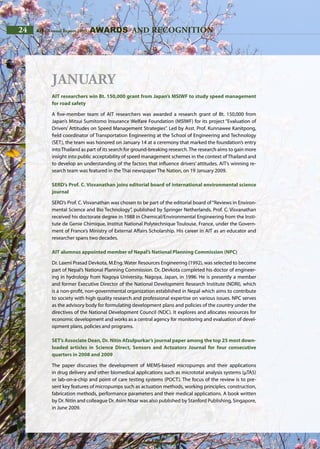 24 AIT | Annual Report 2009
January
AIT researchers win Bt. 150,000 grant from Japan’s MSIWF to study speed management
for road safety
A five-member team of AIT researchers was awarded a research grant of Bt. 150,000 from
Japan’s Mitsui Sumitomo Insurance Welfare Foundation (MSIWF) for its project “Evaluation of
Drivers’ Attitudes on Speed Management Strategies”. Led by Asst. Prof. Kunnawee Kanitpong,
field coordinator of Transportation Engineering at the School of Engineering and Technology
(SET), the team was honored on January 14 at a ceremony that marked the foundation’s entry
into Thailand as part of its search for ground-breaking research. The research aims to gain more
insight into public acceptability of speed management schemes in the context of Thailand and
to develop an understanding of the factors that influence drivers’ attitudes. AIT’s winning re-
search team was featured in the Thai newspaper The Nation, on 19 January 2009.
SERD’s Prof. C. Visvanathan joins editorial board of international environmental science
journal
SERD’s Prof. C. Visvanathan was chosen to be part of the editorial board of“Reviews in Environ-
mental Science and Bio Technology”, published by Springer Netherlands. Prof. C. Visvanathan
received his doctorate degree in 1988 in Chemical/Environmental Engineering from the Insti-
tute de Genie Chimique, Institut National Polytechnique Toulouse, France, under the Govern-
ment of France’s Ministry of External Affairs Scholarship. His career in AIT as an educator and
researcher spans two decades.
AIT alumnus appointed member of Nepal’s National Planning Commission (NPC)
Dr. Laxmi Prasad Devkota, M.Eng. Water Resources Engineering (1992), was selected to become
part of Nepal’s National Planning Commission. Dr. Devkota completed his doctor of engineer-
ing in hydrology from Nagoya University, Nagoya, Japan, in 1996. He is presently a member
and former Executive Director of the National Development Research Institute (NDRI), which
is a non-profit, non-governmental organization established in Nepal which aims to contribute
to society with high quality research and professional expertise on various issues. NPC serves
as the advisory body for formulating development plans and policies of the country under the
directives of the National Development Council (NDC). It explores and allocates resources for
economic development and works as a central agency for monitoring and evaluation of devel-
opment plans, policies and programs.
SET’s Associate Dean, Dr. Nitin Afzulpurkar’s journal paper among the top 25 most down-
loaded articles in Science Direct, Sensors and Actuators Journal for four consecutive
quarters in 2008 and 2009
The paper discusses the development of MEMS-based micropumps and their applications
in drug delivery and other biomedical applications such as micrototal analysis systems (μTAS)
or lab-on-a-chip and point of care testing systems (POCT). The focus of the review is to pre-
sent key features of micropumps such as actuation methods, working principles, construction,
fabrication methods, performance parameters and their medical applications. A book written
by Dr. Nitin and colleague Dr. Asim Nisar was also published by Stanford Publishing, Singapore,
in June 2009.
awards and recognition24 AIT | Annual Report 2009
 