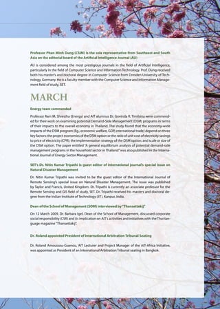 AIT | Annual Report 2009 |25
Professor Phan Minh Dung (CSIM) is the sole representative from Southeast and South
Asia on the editorial board of the Artificial Intelligence Journal (AIJ)
AIJ is considered among the most prestigious journals in the field of Artificial Intelligence,
particularly in the field of Computer Science and Information Technology. Prof. Dung received
both his master’s and doctoral degree in Computer Science from Dresden University of Tech-
nology, Germany. He is a faculty member with the Computer Science and Information Manage-
ment field of study, SET.
March
Energy team commended
Professor Ram M. Shrestha (Energy) and AIT alumnus Dr. Govinda R. Timilsina were commend-
ed for their work on examining potential Demand-Side Management (DSM) programs in terms
of their impacts to the overall economy in Thailand. The study found that the economy-wide
impacts of the DSM program (Eg., economic welfare, GDP, international trade) depend on three
key factors: the project economics of the DSM option or the ratio of unit cost of electricity savings
to price of electricity (CPR); the implementation strategy of the DSM option; and scale or size of
the DSM option. The paper entitled “A general equilibrium analysis of potential demand-side
management programs in the household sector in Thailand”was also published in the Interna-
tional Journal of Energy Sector Management.
SET’s Dr. Nitin Kumar Tripathi is guest editor of international journal’s special issue on
Natural Disaster Management
Dr. Nitin Kumar Tripathi was invited to be the guest editor of the International Journal of
Remote Sensing’s special issue on Natural Disaster Management. The issue was published
by Taylor and Francis, United Kingdom. Dr. Tripathi is currently an associate professor for the
Remote Sensing and GIS field of study, SET. Dr. Tripathi received his masters and doctoral de-
gree from the Indian Institute of Technology (IIT), Kanpur, India.
Dean of the School of Management (SOM) interviewed by“Thansettakij”
On 12 March 2009, Dr. Barbara Igel, Dean of the School of Management, discussed corporate
social responsibility (CSR) and its implication on AIT’s activities and initiatives with theThai-lan-
guage magazine“Thansettakij”.
Dr. Roland appointed President of International Arbitration Tribunal Seating
Dr. Roland Amoussou-Guenou, AIT Lecturer and Project Manager of the AIT-Africa Initiative,
was appointed as President of an International Arbitration Tribunal seating in Bangkok.
 