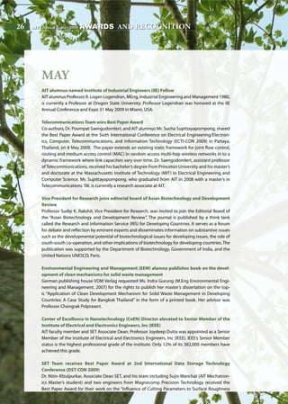26 AIT | Annual Report 200926 AIT | Annual Report 2009
May
AIT alumnus named Institute of Industrial Engineers (IIE) Fellow
AIT alumnus Professor R. Logen Logendran, MEng, Industrial Engineering and Management 1980,
is currently a Professor at Oregon State University. Professor Logendran was honored at the IIE
Annual Conference and Expo 31 May 2009 in Miami, USA.
TelecommunicationsTeam wins Best Paper Award
Co-authors, Dr. Poompat Saengudomlert, and AIT alumnus Mr. Sucha Supittayapornpong, shared
the Best Paper Award at the Sixth International Conference on Electrical Engineering/Electron-
ics, Computer, Telecommunications, and Information Technology (ECTI-CON 2009) in Pattaya,
Thailand, on 8 May 2009. The paper extends an existing static framework for joint flow control,
routing and medium access control (MAC) in random access multi-hop wireless networks in to a
dynamic framework where link capacities vary over time. Dr. Saengudomlert, assistant professor
of Telecommunications, received his bachelor’s degree from Princeton University and his master’s
and doctorate at the Massachusetts Institute of Technology (MIT) in Electrical Engineering and
Computer Science. Mr. Supittayapornpong, who graduated from AIT in 2008 with a master’s in
Telecommunications ’08, is currently a research associate at AIT.
Vice President for Research joins editorial board of Asian Biotechnology and Development
Review
Professor Sudip K. Rakshit, Vice President for Research, was invited to join the Editorial Board of
the “Asian Biotechnology and Development Review”. The journal is published by a think tank
called the Research and Information Service (RIS) for Developing Countries. It serves as a forum
for debate and reflection by eminent experts and disseminates information on substantive issues
such as the developmental potential of biotechnological issues for developing issues, the role of
south-south co-operation, and other implications of biotechnology for developing countries. The
publication was supported by the Department of Biotechnology, Government of India, and the
United Nations UNESCO, Paris.
Environmental Engineering and Management (EEM) alumna publishes book on the devel-
opment of clean mechanisms for solid waste management
German publishing house VDM Verlag requested Ms. Indra Gurung (M.Eng Environmental Engi-
neering and Management, 2007) for the rights to publish her master’s dissertation on the top-
ic “Application of Clean Development Mechanism for Solid Waste Management in Developing
Countries: A Case Study for Bangkok Thailand” in the form of a printed book. Her advisor was
Professor Chongrak Polprasert.
Center of Excellence in Nanotechnology (CoEN) Director elevated to Senior Member of the
Institute of Electrical and Electronics Engineers, Inc (IEEE)
AIT faculty member and SET Associate Dean, Professor Joydeep Dutta was appointed as a Senior
Member of the Institute of Electrical and Electronics Engineers, Inc (IEEE). IEEE’s Senior Member
status is the highest professional grade of the institute. Only 12% of its 382,000 members have
achieved this grade.
SET Team receives Best Paper Award at 2nd International Data Storage Technology
Conference (DST-CON 2009)
Dr. Nitin Afzulpurkar, Associate Dean SET, and his team including Sujin Wanchat (AIT Mechatron-
ics Master’s student) and two engineers from Magnecomp Precision Technology received the
Best Paper Award for their work on the “Influence of Cutting Parameters to Surface Roughness
awards and recognition
 