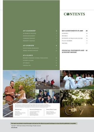 AIT leadership	 2
AIT Board of Trustees 	 2
Senior management	 3
Chairman’s Message	 4
President’s Message	 5
AIT Overview	 6
INSTITUTIONAL HIGHLIGHTS	 8
awards and recognition 	 24
AT a glance
RESEARCH, TRAINING COURSES, PUBLICATIONS	 30
STUDENTS, ALUMNI	 31
AIT’s REACH	 32
STRATEGY 2013	 38
Key Achievements IN 2009	 40
ACADEMICS	 42
RESEARCH	 56
EXTENSION, OUTREACH and centers	 62
faculty members	 72
PARTNERS	 77
financial statementS and	 82
auditor’s report
CONTENTS
This report was printed on wood-free paper and used soy ink without any special techniques to ensure that this publication is recyclable.
Copyright © 2009 Asian Institute of Technology. All rights reserved.
www.ait.asia
Editorial team:
Shawn Kelly
Dr. Pritam Krishna Shreshta
Bajinder Pal Singh
Kim Escobin
Research and Design team:
Chittrawinee Wichianson
Bernardo Gadlan
Natnipha Vimuktanon
Apichart Ngarmniyom
This report was compiled and produced by the Media and Communications Unit (MCU),
External Relations and Communications Office (ERCO), with the involvement of all employees.
AIT wishes to thank the many people who rendered assistance in preparing this report.
Primary Photo Credits:
Paitoon Tinnapong
Ekkapong Cheevitsopon
AIT Student Union
 