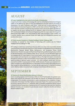 28 AIT | Annual Report 200928 AIT | Annual Report 2009
August
AIT report highlighted by Yale Center for the Study of Globalization
A report by the Asian Institute of Technology (AIT) and the United Nations Environment Program
(UNEP) on the Mekong river dams in China was highlighted by the Yale Center for the Study on
Globalization. The report “Freshwater under threat – South East Asia” is a joint publication of the
United Nations Environment Programme (UNEP) and the Asian Institute of Technology (AIT). The
study states that countries in South-East Asia should act now to secure the region’s abundant wa-
ter supplies into the future. Authored by AIT’s Dr. Mukand S. Babel of the School of Engineering
(SET) and Shahriar M. Wahid, Senior Research Engineering of AIT, the report states that though the
Mekong River Basin (MRB) is now characterized by either water shortages or open conflicts, and
it warrants attention due to potential threats that might arise from development pressures and
transboundary issues.
AIT Teams emerge champions in Thailand Intelligent Vehicle Challenge 2009
A driverless car invented by Asian Institute of Technology (AIT) students won the Thailand
Intelligent Vehicle Challenge for 2009.
AIT’s intelligent vehicle team named Kuen-Chai won all the races. Kuen-Chai received Baht 300,000
cashprizeandthechampionshiptrophy.Kuen-Chai’smembersincludedMetheeSrisupundit(M.Eng
Mechatronics), Nassaree Benalie (M.Eng Mechatronics), and Somphong Thanok (D.Eng
Mechatronics).TheteamwassupervisedbySchoolofEngineeringandTechnologyfacultymembers
Dr. Manukid Parnichkun and Dr. Matthew Dailey. The car used was a 2.0 Litre Mitsubishi Galant and
was equipped with AIT made Adaptive Cruise Control System. Various sensors including GPS, elec-
tronic compass and Laser Scanner were equipped in the car. The high-level system communicates
through the serial port to other microcontrollers to drive motors which control steering angle and
speed according to high-level system command. AIT’s other intelligent vehicle team, Pak-Shee,
received the excellent creativity award with Baht 50,000 cash prize. The team was comprised of Su-
radech Duongpummet (M.Eng Mechatronics), Wongsakorn Pornnutvuttikul (M.Eng Mechatronics),
Alisa Kunapinun (M.Eng Mechatronics). The team was also supervised by Dr. Manukid Parnichkun
and Dr. Matthew Dailey and assisted by Mr. Somphop Limsoonthrakul (RA Mechatronics).
September
AIT Alumnus Dr. Dinesh Raj Shiwakoti honored in Vietnam
Senior consulting engineer and AIT alumnus (1994), Dr. Dinesh Raj Shiwakoti, was granted a pres-
tigious merit award by the authorities in Ho Chi Minh City, Vietnam. Dr. Shiwakoti was honored in
reorganization of his excellent achievements in works contributing to the completion of Stage 1
construction of the Saigon East-West Highway Construction Project. The award was presented to
him during a special ceremony on 11 September 2009. Dr. Shiwakoti completed his Master’s degree
in Geotechnical and Transportation Engineering from AIT. He earned his doctorate from Yokohama
National University, and completed his post-doctorate research studies from the Port and Harbour
Research Institute in Japan.
awards and recognition
 