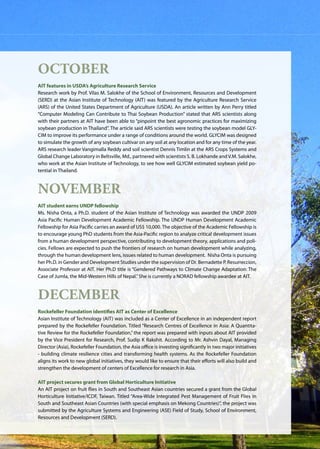 AIT | Annual Report 2009 |29
October
AIT features in USDA’s Agriculture Research Service
Research work by Prof. Vilas M. Salokhe of the School of Environment, Resources and Development
(SERD) at the Asian Institute of Technology (AIT) was featured by the Agriculture Research Service
(ARS) of the United States Department of Agriculture (USDA). An article written by Ann Perry titled
“Computer Modeling Can Contribute to Thai Soybean Production” stated that ARS scientists along
with their partners at AIT have been able to “pinpoint the best agronomic practices for maximizing
soybean production in Thailand”. The article said ARS scientists were testing the soybean model GLY-
CIM to improve its performance under a range of conditions around the world. GLYCIM was designed
to simulate the growth of any soybean cultivar on any soil at any location and for any time of the year.
ARS research leader Vangimalla Reddy and soil scientist Dennis Timlin at the ARS Crops Systems and
Global Change Laboratory in Beltsville, Md., partnered with scientists S. B. Lokhande and V.M. Salokhe,
who work at the Asian Institute of Technology, to see how well GLYCIM estimated soybean yield po-
tential in Thailand.
November
AIT student earns UNDP fellowship
Ms. Nisha Onta, a Ph.D. student of the Asian Institute of Technology was awarded the UNDP 2009
Asia Pacific Human Development Academic Fellowship. The UNDP Human Development Academic
Fellowship for Asia Paciﬁc carries an award of US$ 10,000. The objective of the Academic Fellowship is
to encourage young PhD students from the Asia-Paciﬁc region to analyze critical development issues
from a human development perspective, contributing to development theory, applications and poli-
cies. Fellows are expected to push the frontiers of research on human development while analyzing,
through the human development lens, issues related to human development. Nisha Onta is pursuing
her Ph.D. in Gender and Development Studies under the supervision of Dr. Bernadette P. Resurreccion,
Associate Professor at AIT. Her Ph.D title is “Gendered Pathways to Climate Change Adaptation: The
Case of Jumla, the Mid-Western Hills of Nepal.”She is currently a NORAD fellowship awardee at AIT.
December
Rockefeller Foundation identifies AIT as Center of Excellence
Asian Institute of Technology (AIT) was included as a Center of Excellence in an independent report
prepared by the Rockefeller Foundation. Titled “Research Centres of Excellence in Asia: A Quantita-
tive Review for the Rockefeller Foundation,” the report was prepared with inputs about AIT provided
by the Vice President for Research, Prof. Sudip K Rakshit. According to Mr. Ashvin Dayal, Managing
Director (Asia), Rockefeller Foundation, the Asia office is investing significantly in two major initiatives
- building climate resilience cities and transforming health systems. As the Rockefeller Foundation
aligns its work to new global initiatives, they would like to ensure that their efforts will also build and
strengthen the development of centers of Excellence for research in Asia.
AIT project secures grant from Global Horticulture Initiative
An AIT project on fruit flies in South and Southeast Asian countries secured a grant from the Global
Horticulture Initiative/ICDF, Taiwan. Titled “Area-Wide Integrated Pest Management of Fruit Flies in
South and Southeast Asian Countries (with special emphasis on Mekong Countries)”, the project was
submitted by the Agriculture Systems and Engineering (ASE) Field of Study, School of Environment,
Resources and Development (SERD).
 