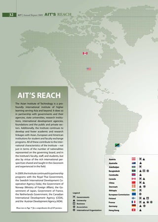 32 AIT | Annual Report 2009 AIT’s REACH
The Asian Institute of Technology is a pro-
foundly international institute of higher
learning serving Asia and beyond. It does so
in partnership with governments and their
agencies, state universities, research institu-
tions, international development agencies,
foundations and the public and private sec-
tors. Additionally, the Institute continues to
develop and foster academic and research
linkages with Asian, European and American
institutions for student and faculty exchange
programs. All of these contribute to the inter-
national characteristics of the Institute – not
just in terms of the number of nationalities
represented on the governing board, and in
the Institute’s faculty, staff, and students, but
also by virtue of the rich international per-
spectives shared and taught in the classroom
and experienced in the field.
In2009,theInstitutecontinueditspartnership
programs with the Royal Thai Government,
the Swedish International Development Co-
operation Agency (Sida), the Government of
Norway (Ministry of Foreign Affairs), the Go-
vernment of Japan, Government of France,
the Netherlands Government, the Canadian
International Development Agency (CIDA),
and the Austrian Development Agency (ADA).
Please turn to Page 77 for a comprehensive list of AIT partners.
32 AIT | Annual Report 2009
 