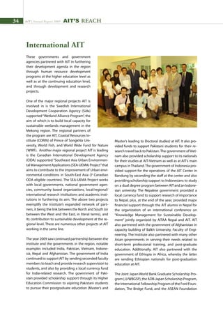 34 AIT | Annual Report 2009 AIT’s REACH
These governments and government
agencies partnered with AIT in furthering
their development agenda in the region
through human resource development
programs at the higher education level as
well as at the continuing education level,
and through development and research
projects.
One of the major regional projects AIT is
involved in is the Swedish International
Development Cooperation Agency (Sida)
supported“Wetland Alliance Program”, the
aim of which is to build local capacity for
sustainable wetlands management in the
Mekong region. The regional partners of
the program are AIT, Coastal Resources In-
stitute (CORIN) of Prince of Songkhla Uni-
versity, World Fish, and World Wide Fund for Nature
(WWF). Another major regional project AIT is leading
is the Canadian International Development Agency
(CIDA) supported “Southeast Asia Urban Environmen-
talManagementApplications(SEA-UEMA)Project”that
aims to contribute to the improvement of Urban envi-
ronmental conditions in South-East Asia (7 Canadian
ODA eligible countries). The SEA-UEMA Project works
with local governments, national government agen-
cies, community based organizations, local/regional/
international research institutions and academic insti-
tutions in furthering its aim. The above two projects
exemplify the Institute’s expanded network of part-
ners, it being the link between the North and South (or
between the West and the East, in literal terms), and
its contribution to sustainable development at the re-
gional level. There are numerous other projects at AIT
working in the same line.
The year 2009 saw continued partnership between the
institute and the governments in the region, notable
examples included India, Pakistan, Vietnam, Indone-
sia, Nepal and Afghanistan. The government of India
continued to support AIT by sending seconded faculty
members to teach and provide research supervision to
students, and also by providing a local currency fund
for India-related research. The government of Paki-
stan provided scholarship support through its Higher
Education Commission to aspiring Pakistani students
to pursue their postgraduate education (Master’s and
Master’s leading to Doctoral studies) at AIT. It also pro-
vided funds to support Pakistani students for their re-
search travel back to Pakistan. The government of Viet-
nam also provided scholarship support to its nationals
for their studies at AIT-Vietnam as well as at AIT’s main
campus in Thailand. The government of Indonesia pro-
vided support for the operations of the AIT Center in
Bandung by seconding the staff at the center and also
providing scholarship support to Indonesians to study
on a dual degree program between AIT and an Indone-
sian university. The Nepalese government provided a
local currency fund to support research of importance
to Nepal, plus, at the end of the year, provided major
financial support through the AIT alumni in Nepal for
the organization of an international conference on
“Knowledge Management for Sustainable Develop-
ment” jointly organized by AITAA Nepal and AIT. AIT
also partnered with the government of Afghanistan in
capacity building of Balkh University, Faculty of Engi-
neering. The Institute also partnered with many other
Asian governments in serving their needs related to
short-term professional training, and post-graduate
education. Additionally, AIT also partnered with the
government of Ethiopia in Africa, whereby the latter
are sending Ethiopian nationals for post-graduation
education at AIT.
The Joint Japan World Bank Graduate Scholarship Pro-
gram (JJ/WBGSP), the ADB-Japan Scholarship Program,
the International Fellowship Program of the Ford Foun-
dation, The Bridge Fund, and the ASEAN Foundation
International AIT
 