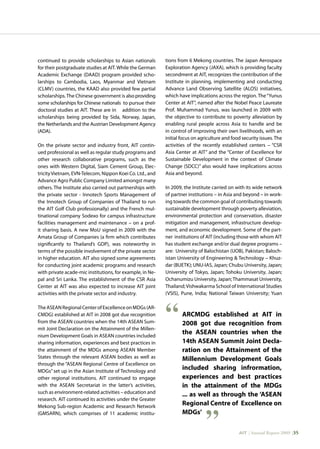 AIT | Annual Report 2009 |35
continued to provide scholarships to Asian nationals
for their postgraduate studies at AIT.While the German
Academic Exchange (DAAD) program provided scho-
larships to Cambodia, Laos, Myanmar and Vietnam
(CLMV) countries, the KAAD also provided few partial
scholarships.The Chinese government is alsoproviding
some scholarships for Chinese nationals to pursue their
doctoral studies at AIT. These are in addition to the
scholarships being provided by Sida, Norway, Japan,
the Netherlands and the Austrian Development Agency
(ADA).
On the private sector and industry front, AIT contin-
ued professional as well as regular study programs and
other research collaborative programs, such as the
ones with Western Digital, Siam Cement Group, Elec-
tricityVietnam, EVN-Telecom, Nippon Koei Co. Ltd., and
Advance Agro Public Company Limited amongst many
others. The Institute also carried out partnerships with
the private sector - Innotech Sports Management of
the Innotech Group of Companies of Thailand to run
the AIT Golf Club professionally) and the French mul-
tinational company Sodexo for campus infrastructure
facilities management and maintenance – on a prof-
it sharing basis. A new MoU signed in 2009 with the
Amata Group of Companies (a firm which contributes
significantly to Thailand’s GDP), was noteworthy in
terms of the possible involvement of the private sector
in higher education. AIT also signed some agreements
for conducting joint academic programs and research
with private acade-mic institutions, for example, in Ne-
pal and Sri Lanka. The establishment of the CSR Asia
Center at AIT was also expected to increase AIT joint
activities with the private sector and industry.
TheASEANRegionalCenterofExcellenceonMDGs(AR-
CMDG) established at AIT in 2008 got due recognition
from the ASEAN countries when the 14th ASEAN Sum-
mit Joint Declaration on the Attainment of the Millen-
nium Development Goals in ASEAN countries included
sharing information, experiences and best practices in
the attainment of the MDGs among ASEAN Member
States through the relevant ASEAN bodies as well as
through the “ASEAN Regional Centre of Excellence on
MDGs” set up in the Asian Institute of Technology and
other regional institutions. AIT continued to engage
with the ASEAN Secretariat in the latter’s activities,
such as environment-related activities – education and
research. AIT continued its activities under the Greater
Mekong Sub-region Academic and Research Network
(GMSARN), which comprises of 11 academic institu-
tions from 6 Mekong countries. The Japan Aerospace
Exploration Agency (JAXA), which is providing faculty
secondment at AIT, recognizes the contribution of the
Institute in planning, implementing and conducting
Advance Land Observing Satellite (ALOS) initiatives,
which have implications across the region. The“Yunus
Center at AIT”, named after the Nobel Peace Laureate
Prof. Muhammad Yunus, was launched in 2009 with
the objective to contribute to poverty alleviation by
enabling rural people across Asia to handle and be
in control of improving their own livelihoods, with an
initial focus on agriculture and food security issues. The
activities of the recently established centers – “CSR
Asia Center at AIT” and the “Center of Excellence for
Sustainable Development in the context of Climate
Change (SDCC)” also would have implications across
Asia and beyond.
In 2009, the Institute carried on with its wide network
of partner institutions – in Asia and beyond – in work-
ing towards the common goal of contributing towards
sustainable development through poverty alleviation,
environmental protection and conservation, disaster
mitigation and management, infrastructure develop-
ment, and economic development. Some of the part-
ner institutions of AIT (including those with whom AIT
has student exchange and/or dual degree programs –
are: University of Balochistan (UOB), Pakistan; Baloch-
istan University of Engineering  Technology – Khuz-
dar (BUETK); UNU-IAS, Japan; Chubu University, Japan;
University of Tokyo, Japan; Tohoku University, Japan;
Ochanumizu University, Japan; Thammasat University,
Thailand;Vishwakarma School of International Studies
(VSIS), Pune, India; National Taiwan University; Yuan
ARCMDG established at AIT in
2008 got due recognition from
the ASEAN countries when the
14th ASEAN Summit Joint Decla-
ration on the Attainment of the
Millennium Development Goals
included sharing infrormation,
experiences and best practices
in the attainment of the MDGs
... as well as through the ‘ASEAN
Regional Centre of Excellence on
MDGs’
 