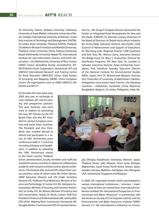 36 AIT | Annual Report 2009
Ze University, Taiwan; Andalas University, Indonesia;
University of Gaza-Madah, Indonesia; University of Bo-
ras, Sweden; International University of Vietnam; South
Asia Institute of Techology and Management (SAITM),
Sri Lanka; Asian Univesity, Thailand; NSTDA, Thailand;
Chulabhorn Research Institute and Mahidol University,
Thailand; Yunan University, China; Pokhara Univeristy,
Nepal; Kathmandu University, Nepal; ITC, International
Institute for Geo-information Science and Earth Ob-
servation – the Netherlands; University of Nice, France;
CIRAD, France (providing faculty secondment); AIT-
NCCR North-South Cooperation, Switzerland: AIT and
UNESCO International Research and Training Centre
for Rural Education (INRULED), China; State Bureau
of Surveying and Mapping (SBSM), China; European
Union; UN organizations such as UNEP, UNESCO, UN-
ESCAP, and APCTT.
As has been the case every year,
2009 also saw an exchange of
visits between AIT and its exist-
ing and prospective partners.
This year, however, saw more
visits in relation to promoting
the new AIT Charter by the AIT
Board Chair and the AIT Presi-
dent to various European coun-
tries and some Asian countries.
The President and Vice Presi-
dents also traveled abroad to
attend and participate in a se-
ries of 50th Anniversary press
conferences held in 7 countries
(including Ethiopia and Kazakh-
stan), in addition to attending
the 50th Anniversary events
in the home country Thailand.
Senior administrators, faculty members and staff also
traveledtovariouscountriesinrelationtocollaborative
academic and research activities and to attend confer-
ences. The Institute also received VIP visitors from vari-
ous partners, some of whom were: Mr. Achim Steiner,
UNEP Executive Director and UN Under Secretary
General; H.E. Professor Tissa Witharana, Minister of Sci-
ence and Technology, Sri Lanka; H.E. Mr. Gitanjana Gu-
nawardena, Minister of Housing and Common Ameni-
ties, Sri Lanka; H.E. Mr. Bohara, Minister of Forestry and
Soil Conservation, Nepal; Dr. Bindu Lohani, ADB Vice
President (Finance and Administration); Mr. Jeremy Bird,
CEO of the Mekong River Commission Secretariat; Mr.
Douglas Becker, Chairman and CEO of Laureate Educa-
tion Inc.; Mr. Durga P. Paudyal, Director-General for the
Center on Integrated Rural Development for Asia and
the Pacific (CIRDAP); Dr. Norman Looney, Chairman of
the Board of Directors of Global Horticulture Initiative;
Ms. Krista Slade, Executive Director, Asia-Pacific, CASE
(Council of Advancement and Support of Education);
Dr. Wai-Hong Loke, Regional Director CABI Southeast
and East Asia; Ms. Monica Garry, Executive Director,
The Bridge Fund; Dr. Mary S. Zurbuchen, Director for
Asia/Russia Programs, IFP, New York; Dr. Lourdes G.
Salvador, Executive Director, Asian Scholarship Foun-
dation; Prof. Yoshifumi Yasuoka, Executive Director
of the National Institute for Environmental Studies
(NIES), Japan; Prof. Dr. Muhammad Masoom Yasinzai,
Vice Chancellor of University of Balochistan, Pakistan.
Delegations came and/or went from/to the following
countries – Uzbekistan, Cambodia, China, Myanmar,
Bangladesh, Belgium, Sri Lanka, Philippines, India, Ne-
pal, Ethiopia, Kazakhstan, Indonesia, Vietnam, Japan,
Thailand, Oman, UAE, Pakistan, Timor Leste, Ethiopia,
Afghanistan, South Korea, North Korea, Taiwan, Spain,
Sweden, Norway, Maldives, Azerbaijan, Iran, Mongolia,
USA, Switzerland, Singapore and Malaysia.
In 2009, AIT organized, hosted, and/or participated in
various international conferences / seminars / meet-
ings. Some of them are named here: International Con-
ference entitled “An International Perspective on Envi-
ronmental and Water Resources” in partnership with
the American Society of Civil Engineers (ASCE), and the
Environmental and Water Resources Institute (EWRI),
January 5-7; 4th International Conference on Innova-
AIT’s REACH
 