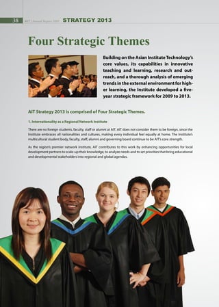 38 AIT | Annual Report 2009 strategy 2013
Four Strategic Themes
Building on the Asian InstituteTechnology’s
core values, its capabilities in innovative
teaching and learning, research and out-
reach, and a thorough analysis of emerging
trends in the external environment for high-
er learning, the Institute developed a five-
year strategic framework for 2009 to 2013.
AIT Strategy 2013 is comprised of Four Strategic Themes.
1. Internationality as a Regional Network Institute
There are no foreign students, faculty, staff or alumni at AIT. AIT does not consider them to be foreign, since the
Institute embraces all nationalities and cultures, making every individual feel equally at home. The Institute’s
multicultural student body, faculty, staff, alumni and governing board continue to be AIT’s core strength.
As the region’s premier network institute, AIT contributes to this work by enhancing opportunities for local
development partners to scale-up their knowledge, to analyze needs and to set priorities that bring educational
and developmental stakeholders into regional and global agendas.
 