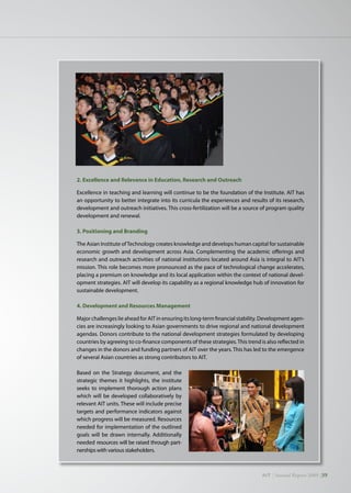 AIT | Annual Report 2009 |39
2. Excellence and Relevance in Education, Research and Outreach
Excellence in teaching and learning will continue to be the foundation of the Institute. AIT has
an opportunity to better integrate into its curricula the experiences and results of its research,
development and outreach initiatives. This cross-fertilization will be a source of program quality
development and renewal.
3. Positioning and Branding
The Asian Institute ofTechnology creates knowledge and develops human capital for sustainable
economic growth and development across Asia. Complementing the academic offerings and
research and outreach activities of national institutions located around Asia is integral to AIT’s
mission. This role becomes more pronounced as the pace of technological change accelerates,
placing a premium on knowledge and its local application within the context of national devel-
opment strategies. AIT will develop its capability as a regional knowledge hub of innovation for
sustainable development.
4. Development and Resources Management
Major challenges lie ahead for AIT in ensuring its long-term financial stability. Development agen-
cies are increasingly looking to Asian governments to drive regional and national development
agendas. Donors contribute to the national development strategies formulated by developing
countries by agreeing to co-finance components of these strategies.This trend is also reflected in
changes in the donors and funding partners of AIT over the years. This has led to the emergence
of several Asian countries as strong contributors to AIT.
Based on the Strategy document, and the
strategic themes it highlights, the institute
seeks to implement thorough action plans
which will be developed collaboratively by
relevant AIT units. These will include precise
targets and performance indicators against
which progress will be measured. Resources
needed for implementation of the outlined
goals will be drawn internally. Additionally
needed resources will be raised through part-
nerships with various stakeholders.
 