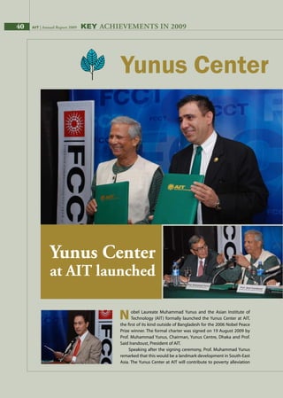 40 AIT | Annual Report 2009 Key AchievementS in 2009
		obel Laureate Muhammad Yunus and the Asian Institute of
		Technology (AIT) formally launched the Yunus Center at AIT,
the first of its kind outside of Bangladesh for the 2006 Nobel Peace
Prize winner. The formal charter was signed on 19 August 2009 by
Prof. Muhammad Yunus, Chairman, Yunus Centre, Dhaka and Prof.
Said Irandoust, President of AIT.
Speaking after the signing ceremony, Prof. Muhammad Yunus
remarked that this would be a landmark development in South-East
Asia. The Yunus Center at AIT will contribute to poverty alleviation
N
Yunus Center
at AIT launched
40 AIT | Annual Report 2009
 