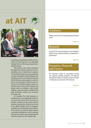 AIT | Annual Report 2009 |41
Academics
Research
Extension, Outreach
and Centers
PAGE 42
PAGE 56
PAGE 62
2009 saw the launch of undergraduate programs
at AIT.
A total of 574 research projects were initiated in
2009. Faculty and staff members completed 611
publications.
AIT Extension hosted 81 specialized training
and capacity building programs. AIT Vietnam
enlarged AIT Vietnam’s network, while AIT Center
in Indonesia was renamed AIT Indonesia.
by enabling rural people to handle and be in
control of improving their own livelihoods
through their own farming and agriculture-
related business.
“All activities at the Center shall follow
the objective of poverty reduction and sus-
tainability with an initial focus on agricul-
ture and food security issues, encompassing
a variety of disciplines and facilitating inter-
disciplinaryworkinsuchareasasproduction
of food, food processing, logistics, economic
factors of consumption choices in the soci-
ety, the use of food for energy as well as nu-
tritional value of food, land ownership, soil
quality, water use, subsidies, credit, market
stability, market speculation, wholesale and
retail distribution systems and insurance,”
Prof Yunus said.
AIT President Prof. Said Irandoust re-
marked that it is very appropriate that AIT is
the venue of the Yunus Center since AIT was
recently endorsed by the United Nations
Secretary General, Ban Ki-Moon as the site
of the official ASEAN Center of Excellence
on Millennium Development Goals (MDGs).
“AIT’s mission is to assist the region towards
sustainable development, and its teaching,
learning and research are constantly geared
towards this goal,”the AIT President said.
 