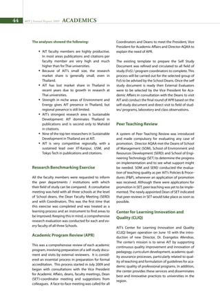 44 AIT | Annual Report 2009
The analyses showed the following:
•	 AIT faculty members are highly productive.
	 In most areas publications and citations per
	 faculty member are very high and much
	 higher than for Thai universities.
•	 Because of AIT’s small size, the research
	 market share is generally small, even in
	 Thailand.
•	 AIT has lost market share in Thailand in
	 recent years due to growth in research at
	 Thai universities.
•	 Strength in niche areas of Environment and
	 Energy gives AIT presence in Thailand, but
	 regional presence is still limited.
•	 AIT’s strongest research area is Sustainable
	 Development: AIT dominates Thailand in
	 publications and is second only to Mahidol
	 in citations.
•	 Nine of the top ten researchers in Sustainable
	 Development in Thailand are at AIT.
•	 AIT is very competitive regionally, with a
	 sustained lead over IIT-Kanpur, USM, and
	 Tokyo Tech in publications and citations.
Research Benchmarking Exercise
All the faculty members were requested to inform
the peer departments / institutions with which
their field of study can be compared. A consultative
meeting was held with all three schools at the level
of School deans, the Dean Faculty Meeting (SERD)
and with Coordinators. This was the first time that
this exercise was completed and was treated as a
learning process and an instrument to find areas to
be improved. Keeping this in mind, a comprehensive
research evaluation was conducted for each and ev-
ery faculty of all three Schools.
Academic Program Review (APR)
This was a comprehensive review of each academic
program, involving preparation of a self-study docu-
ment and visits by external reviewers. It is consid-
ered an essential process in preparation for formal
accreditation. This process started in July 2009 and
began with consultations with the Vice President
for Academic Affairs, deans, faculty meetings, Dean
(SET)-coordinator meeting and suggestions from
colleagues. A face-to-face meeting was called for all
Coordinators and Deans to meet the President, Vice
President for Academic Affairs and Director-AQAA to
explain the need of APR.
The existing template to prepare the Self Study
Document was refined and circulated to all field of
study (FoS) / program coordinators to complete. This
process will be carried out for the selected group of
FoS to be advised by the School Deans. Once the self
study document is ready then External Evaluators
were to be selected by the Vice President for Aca-
demic Affairs in consultation with the Deans to visit
AIT and conduct the final round of APR based on the
self-study document and direct visit to field of stud-
ies/ programs, laboratory and class observations.
Peer Teaching Review
A system of Peer Teaching Review was introduced
and made compulsory for evaluating any case of
promotion. Director AQAA met the Deans of School
of Management (SOM), School of Environment and
Resources Development (SERD) and School of Engi-
neering Technology (SET) to determine the progress
on implementation and to see what support might
be needed. SOM and SERD conducted the evalua-
tion of teaching quality as per AIT’s Policies  Proce-
dures (PP), whenever an application of promotion
was received. Although there were applications for
promotion in SET, peer teaching was yet to be imple-
mented. The newly appointed Dean of SET indicated
that peer reviews in SET would take place as soon as
possible.
Center for Learning Innovation and
Quality (CLIQ)
AIT’s Center for Learning Innovation and Quality
(CLIQ) began operation on June 10 with the intro-
duction of new Director, Dr. Evangelos Afendras.
The center’s mission is to serve AIT by supporting
continuous quality improvement and innovation of
pedagogy, curriculum development, academic qual-
ity assurance processes, particularly related to qual-
ity of teaching and formulation of guidelines for aca-
demic quality of professional programs. In addition,
the center provides these services and disseminates
best and innovative practices to universities in the
region.
ACADEMICS
 