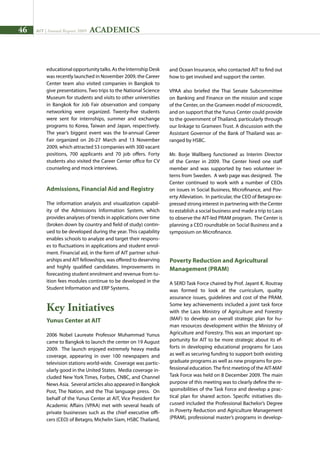 46 AIT | Annual Report 2009
educationalopportunitytalks.AstheInternshipDesk
was recently launched in November 2009, the Career
Center team also visited companies in Bangkok to
give presentations. Two trips to the National Science
Museum for students and visits to other universities
in Bangkok for Job Fair observation and company
networking were organized. Twenty-five students
were sent for internships, summer and exchange
programs to Korea, Taiwan and Japan, respectively.
The year’s biggest event was the bi-annual Career
Fair organized on 26-27 March and 13 November
2009, which attracted 53 companies with 300 vacant
positions, 700 applicants and 70 job offers. Forty
students also visited the Career Center office for CV
counseling and mock interviews.
Admissions, Financial Aid and Registry
The information analysis and visualization capabil-
ity of the Admissions Information System, which
provides analyses of trends in applications over time
(broken down by country and field of study) contin-
ued to be developed during the year. This capability
enables schools to analyze and target their respons-
es to fluctuations in applications and student enrol-
ment. Financial aid, in the form of AIT partner schol-
arships and AIT fellowships, was offered to deserving
and highly qualified candidates. Improvements in
forecasting student enrolment and revenue from tu-
ition fees modules continue to be developed in the
Student Information and ERP Systems.
Key Initiatives
Yunus Center at AIT
2006 Nobel Laureate Professor Muhammad Yunus
came to Bangkok to launch the center on 19 August
2009. The launch enjoyed extremely heavy media
coverage, appearing in over 100 newspapers and
television stations world-wide. Coverage was partic-
ularly good in the United States. Media coverage in-
cluded New York Times, Forbes, CNBC, and Channel
News Asia. Several articles also appeared in Bangkok
Post, The Nation, and the Thai language press. On
behalf of the Yunus Center at AIT, Vice President for
Academic Affairs (VPAA) met with several heads of
private businesses such as the chief executive offi-
cers (CEO) of Betagro, Michelin Siam, HSBC Thailand,
and Ocean Insurance, who contacted AIT to find out
how to get involved and support the center.
VPAA also briefed the Thai Senate Subcommittee
on Banking and Finance on the mission and scope
of the Center, on the Grameen model of microcredit,
and on support that the Yunus Center could provide
to the government of Thailand, particularly through
our linkage to Grameen Trust. A discussion with the
Assistant Governor of the Bank of Thailand was ar-
ranged by HSBC.
Mr. Borje Wallberg functioned as Interim Director
of the Center in 2009. The Center hired one staff
member and was supported by two volunteer in-
terns from Sweden. A web page was designed. The
Center continued to work with a number of CEOs
on issues in Social Business, Microfinance, and Pov-
erty Alleviation. In particular, the CEO of Betagro ex-
pressed strong interest in partnering with the Center
to establish a social business and made a trip to Laos
to observe the AIT-led PRAM program. The Center is
planning a CEO roundtable on Social Business and a
symposium on Microfinance.
Poverty Reduction and Agricultural
Management (PRAM)
A SERD Task Force chaired by Prof. Jayant K. Routray
was formed to look at the curriculum, quality
assurance issues, guidelines and cost of the PRAM.
Some key achievements included a joint task force
with the Laos Ministry of Agriculture and Forestry
(MAF) to develop an overall strategic plan for hu-
man resources development within the Ministry of
Agriculture and Forestry. This was an important op-
portunity for AIT to be more strategic about its ef-
forts in developing educational programs for Laos
as well as securing funding to support both existing
graduate programs as well as new programs for pro-
fessional education.The first meeting of the AIT-MAF
Task Force was held on 8 December 2009. The main
purpose of this meeting was to clearly define the re-
sponsibilities of the Task Force and develop a prac-
tical plan for shared action. Specific initiatives dis-
cussed included the Professional Bachelor’s Degree
in Poverty Reduction and Agriculture Management
(PRAM), professional master’s programs in develop-
ACADEMICS
 