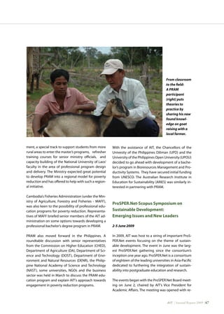 AIT | Annual Report 2009 |47
ment, a special track to support students from more
rural areas to enter the master’s programs, refresher
training courses for senior ministry officials, and
capacity building of the National University of Laos’
faculty in the area of professional program design
and delivery. The Ministry expected great potential
to develop PRAM into a regional model for poverty
reduction and has offered to help with such a region-
al initiative.
Cambodia’s Fisheries Administration (under the Min-
istry of Agriculture, Forestry and Fisheries - MAFF),
was also keen to the possibility of professional edu-
cation programs for poverty reduction. Representa-
tives of MAFF briefed senior members of the AIT ad-
ministration on some options towards developing a
professional bachelor’s degree program in PRAM.
PRAM also moved forward in the Philippines. A
roundtable discussion with senior representatives
from the Commission on Higher Education (CHED),
Department of Agriculture (DA), Department of Sci-
ence and Technology (DOST), Department of Envi-
ronment and Natural Resources (DENR), the Philip-
pine National Academy of Science and Technology
(NAST), some universities, NGOs and the business
sector was held in March to discuss the PRAM edu-
cation program and explain AIT’s approach towards
engagement in poverty reduction programs.
With the assistance of AIT, the Chancellors of the
Univesity of the Philippines Diliman (UPD) and the
University of the Philippines Open University (UPOU)
decided to go ahead with development of a bache-
lor’s program in Bioresources Management and Pro-
ductivity Systems. They have secured initial funding
from UNESCO. The Australian Research Institute in
Education for Sustainability (ARIES) was similarly in-
terested in partnering with PRAM.
ProSPER.Net-Scopus Symposium on
Sustainable Development:
Emerging Issues and New Leaders
2-5 June 2009
In 2009, AIT was host to a string of important ProS-
PER.Net events focusing on the theme of sustain-
able development. The event in June was the larg-
est ProSPER.Net gathering since the consortium’s
inception one year ago. ProSPER.Net is a consortium
of eighteen of the leading universities in Asia-Pacific
dedicated to furthering the integration of sustain-
ability into postgraduate education and research.
The events began with the ProSPER.Net Board meet-
ing on June 2, chaired by AIT’s Vice President for
Academic Affairs. The meeting was opened with re-
From classroom
to the field:
A PRAM
participant
(right) puts
theories to
practice by
sharing his new
found knowl-
edge on goat
raising with a
local farmer.
 