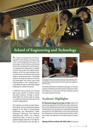 AIT | Annual Report 2009 |49
The School of Engineering and Techno-
logy (SET) at AIT develops innovative lead-
ers for a technologically driven future. SET
encourages critical thinking and learning
that transcends disciplines, and emphasiz-
es entrepreneurial approaches to applied
research that exudes the highest quality.
Students at SET are natural problem solv-
ers who want to contribute to Asia and the
world by engineering green, sustainable
solutions through the advance of science
and technology. The School values solid
understanding of the fundamentals in
many fields of study to meet today’s global
challenges for a better tomorrow.
In 2009 SET had a primary aim of being
able sustain growth in students, faculty
and other resources. Through a consoli-
dated effort the School made its targets
in enrollment, financial performance and
research collaborations.
SET initiated a new field of study in Nano-
technology, and new professional degree
program in the fields of Geothechnical
Engineering and Management (GEM),
Geosystem Exploration and Petroleum
GeoEngineering (GEPG) and Software
Engineering (SoE), as well as an under-
graduate degree programs in ICT, Mecha-
tronics and Electronics that will offer an
International Bachelor of Engineering Degree at its home
campus inThailand, and at AIT partner institutions inViet-
nam, Myanmar, and Sri Lanka. SET also initiated a total of
65 research projects this year.
Academic Highlights
AIT Nanotechnology Partnership in India: Under AIT’s
partnership agreement with VSIS, two-stage masters pro-
grams have already been launched in Energy Technology
and Mechatronics and a third one in Nanotechnology was
launched from July 2009. News on AIT’s partnership with
the Vishwakarma School of International Studies (VSIS),
Pune, India, was featured in the Indian Express newspa-
per.
Signing of MoU and MoA with VSIS, India: On January
School of Engineering and Technology
AIT President Professor Said Irandoust signs partnership agreements with
the Vishwakarma School of International Studies (VSIS), Pune, India for a
unified bachelor’s-master’s program and a two-stage master’s program in
Nanotechnology.
 