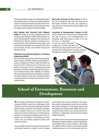 50 AIT | Annual Report 2009
26,AITsignedaMemorandumofUnderstanding (MoU)
and a Memorandum of Agreement (MoA) with Vish-
wakarma School of International Studies (VSIS), Pune,
India, for a unified bachelor’s-master’s program and a
two-stage master’s program in Nanotechnology.
MoU Signing with Universiti Putra Malaysia
(UPM): On Friday, 30 January, a delegation from the
Universiti Putra Malaysia (UPM) led by Professor Da-
tuk Dr. Nik Mustapha R. Abdullah, Vice Chancellor of
UPM signed an MoU for academic exchange and re-
search activities. This partnership was brought to AIT
through the coordination and connection of Dr. Nitin
Kumar Tripathi, faculty in the Remote Sensing and
GIS field of study.
Thailand’s first Professional Master’s in Software
Engineering (PMSE):
AIT and the National Science and Technology Devel-
opment Agency (NSTDA), Thailand, signed a Memo-
randum of Agreement (MoA) to offer the PMSE, the
first of its kind in Thailand and one of the first in the
world. The concept is one of a tripartite partnership
between an institute of higher learning (AIT), govern-
ment (Thailand Science Park, NSTDA) and industry
(the International Association of Software Architec-
ture-IASA Thailand Group) which will help Thailand
to provide innovative products and solutions in this
important field.
MoU with University of Nice, France: On Octo-
ber 28, AIT signed an MoU with the University of
Nice-Sophia Antipolis. The MoU was expected to
open the door to cooperation at both academic and
scientific levels.
Launching of Undergraduate Program at AIT:
Twelve students from five countries attended their
first day of classes as AIT undergraduates on 2
November 2009. Nine intend to major in ICT, two
will focus on Mechatron-
ics and one student will major
in Electronics. By their third year, the
Pathumthani campus based students will be
joined by AIT undergraduates currently studying
through partnerships in Sri Lanka and Vietnam.
At the School of Environment, Resources and De-
velopment (SERD), students are challenged to find
solutions for some of the great challenges facing the
planet. Faculty, researchers and students investigate
issues of global concern such as food, water and
energy. The School emphasizes an interdisciplinary
approach to teaching and applied research that in-
tegrates new knowledge in technology and social
science into its academic programs, training and
outreach activities.
This year, SERD initiated new research initiatives and
international academic programs which included
partnerships with several universities in the region.
Key academic developments were the new dual de-
gree master’s programs in Agricultural Systems (AS)
and Agribusiness Management (ABM) with the Uni-
versity of Jember (UNEJ), and in Energy and Environ-
ment (EE) in collaboration with Universitas Sriwijaya
(UNSRI, Indonesia).
Specialists from the Environmental Engineering and
Management (EEM) and Water Engineering Manage-
ment (WEM) fields of study initiated a partnership
with UNESCO-IHE to conduct a dual degree program
in Water Education. In its initial semester, four stu-
School of Environment, Resources and
Development
ACADEMICS
 