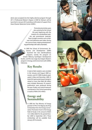 AIT | Annual Report 2009 |51
dents were accepted into this highly selective program through
AIT. A Professional Master’s Degree in EEM for Vietnam will be
launched in January 2010, pending confirmation of support from
Asian Disaster Reduction Center (ADRC).
Promotionalactivitieswere
also a priority for the School
this year, beginning with the
creation of a standardized web-
site and promotional materials.
Trips to target countries such as Viet-
nam and Indonesia were taken during
the course of year, reaping severalpromis-
ing partnerships with state universities.
In 2009 the School of Environment, Re-
sources and Development (SERD)
launched two new interdisciplinary
programs, namely the program on
Greater Mekong Sub-Region Development
Studies, and the two-stage dual degree Master’s
program in Energy and Environment with UNSRI,
Indonesia.
Key Results
A total of 664 students were enrolled
in the January and August 2009 se-
mesters, and 231 SERD students grad-
uated in May and December 2009. A
totalof43sponsoredresearchprojects
valued at more than Baht 68 million
were initiated. Moreover, 95 research
publications were produced during
the year. Finally, cost control measures
contributed to the School generating
a surplus of Baht 24.6 million.
Energy and
Sustainability
In 2009 the Thai Ministry of Energy
granted 10 Ph.D. His Majesty the King
Scholarships from the Energy Conser-
vation Promotion Fund to the Energy
Field of Study in the amount of Baht
12.5 million Baht for the period Octo-
ber 2009 to September 2013. These
scholarships will be available from
January 2010 onwards.
 
