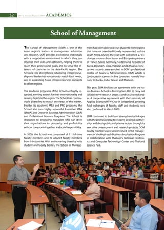 52 AIT | Annual Report 2009
School of Management
The School of Management (SOM) is one of the
Asian region’s leaders in management education
and research. SOM provides exceptional individuals
with a supportive environment in which they can
develop their skills and aptitudes, helping them to
reach their professional goals and to serve the in-
terests of countries in the Asia-Pacific region. The
School’s core strength lies in tailoring entrepreneur-
ship and leadership education to match local needs,
and in expanding Asian entrepreneurship concepts
to other regions.
The academic programs of the School are highly re-
garded, winning awards for their internationality and
ranking highly in the region.The School has continu-
ously diversified to match the needs of the market.
Besides its academic MBA and PhD programs, the
School also runs highly successful Executive MBA
(EMBA), and Doctor of Business Administration (DBA)
and Professional Masters Programs. The School is
dedicated to producing managers who can drive
their organizations to prosperity and profitability
without compromising ethics and social responsibility.
In 2009, the School was comprised of 11 full-time
faculty members and 29 adjunct faculty members
from 14 countries. With an increasing diversity in its
student and faculty bodies, the School of Manage-
ment has been able to recruit students from regions
that have not been traditionally represented, such as
South Africa. During the year SOM welcomed 27 ex-
change students from Asian and European partners
in France, Spain, Germany, Switzerland, Republic of
Korea, Denmark, India, Pakistan and Lithuania. Nine-
ty-two students were enrolled in SOM’s professional
Doctor of Business Administration (DBA) which is
conducted in centers in five countries: namely Viet-
nam, Sri Lanka, India, Taiwan and Thailand.
This year, SOM finalized an agreement with the As-
ton Business School in Birmingham, U.K. to carry out
collaborative research projects and faculty exchang-
es. A cooperative agreement with the University of
Applied Sciences HTW Chur in Switzerland, covering
fluid exchanges of faculty, staff and students, was
also confirmed in March 2009.
SOM continued to build and strengthen its linkages
with the professions by developing strategic partner-
ships with both public and private sectors through its
executive development and research projects. SOM
faculty members were also involved in the manage-
ment of the High-tech Business Incubation Program
in collaboration with Thailand’s National Electron-
ics and Computer Technology Center and Thailand
Science Park.
ACADEMICS
 