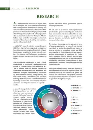 56 AIT | Annual Report 2009
As a leading network institution of higher learn-
ing in the region, the Asian Institute of Technology
(AIT) has long been at the forefront of initiating new
ventures and innovative research. Research at AIT is
premised on the application of highly complex fields
of technological inquiry towards achieving sustain-
able development solutions for the region. AIT aims
to be a major center for knowledge, development,
research and development activity and is creating
specific niche areas for itself.
A total of 574 research activities were underway in
2009. More than half of these projects were planned
for multi-year implementation. Collectively, 611 pub-
lications were completed by faculty and staff mem-
bers. Two hundred and fifty-four were contributions
to peer-reviewed journals and 45 were chapters to
books.
After considerable deliberation, in 2009 a Center
of Excellence in “Sustainable Development in the
Context of Climate Change” was launched at AIT.
The six themes under its research umbrella are
Vulnerability and Risk Reduction, Adaptation and
Livelihood Strategies, Urban and Rural Sustainabil-
ity, Water and Food Security, Energy Security and
Low Carbon Society, Cleaner Production and Waste
Refining. The launch of the Center facilitated work
to identify societies that are vulnerable and where
adaptation and mitigation options are urgently
needed.
A research strategy for the Institute
is being developed and will in-
clude four major components,
namely, the focus of research,
research quality, partner-
ship and collaboration, and
fundraising for developing
capacity and infrastructure.
In order to achieve this in a
systematic manner, a Results
Based Management (RBM)
approach is being used. Future
discussions with various stake-
RESEARCH
Research
holders will include donors, government agencies
and the private sector.
AIT will serve as a common neutral platform for
private sector, government and public institutions,
local communities and other stakeholders to bond
together in common purpose and work towards
poverty alleviation and a better quality of life for
everyone in the region.
The Institute stresses a proactive approach in terms
of scoping opportunities for research and develop-
ment both at local and regional levels. It aims to
serve as a center for technology transfer and diffu-
sion, as well as for the development of best practices
and the dissemination of knowledge. Key Perfor-
mance Indicators (KPI) for research are also being
developed which will take into account the quality of
publications, the number, type and impact of spon-
sored research in terms of strengthening all research
conducted at AIT.
Through its interdisciplinary teams, the injection of
funds for better infrastructure, targeted support and
incentives for faculty and scientific staff, greater net-
working and collaboration with partners, entrepre-
neurship and innovation, AIT’s research will continue
to grow from strength to strength.
Ongoing (63)
Completed (311)
SET (186)
SERD (139)
SOM (20)
AIT Vietnam (110)
Institute (8)
AIT Extension (93)
intERLab (18)
initiated (200)
 