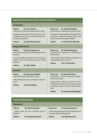 AIT | Annual Report 2009 |59
Runner-up: Mr. Noratat Prachom
Aquaculture  Aquatic Resources Manage-
ment Field of Study
“Replacement of fishmeal component of Thai
red tilapia (Oreochromis niloticus x Oreochromis
mossambicus) feeds by enzyme treated feather
meal”
Adviser: 	 Dr. AmararatneYakupitiyage
School of Environment, Resources  Development
Development
Winner: Ms. Tran Thanh Tu
Urban Environmental Management Field of Study
“Adaptation to Flood Risk in Coastal Urban Area un-
der Rapid Urbanization and Climate Change in Ho
Chi Minh City, Vietnam”
Adviser: 	 Dr. Vilas Nitivattananon
School of Management
Management
Winner:	 Ms. Thitiya Kiatrabile
“Digital Divide: The Case of Internet Usage in
Thailand”
Adviser: 	 Dr. Donyaprueth Krairit
Runner-up:	 Mr. Pranay Kumar Das
“New Business Opportunities in the Mobile Telecom-
munication Market of Bangladesh”
Adviser: 	 Prof. Ilkka Kauranen
Runner-up: Ms. Sujata Manandhar
Natural Resources Management Field of Study
“Perception of and Adaptation to Climate Change
by Farmers in Different Ecological Zones of the
Western Development Region of Nepal”
Adviser: 	 Dr. Dietrich Schmidt-Vogt
Energy  Environment
Winner: Mr. Efren Laguda Linan
Environmental Engineering  Management Field
of Study
“Cumulative Effects Assessment in the Developing
World: A Case of Asian Multi-Functional Coastal
Wetlands”
Adviser: 	 Dr. Oleg V Shipin
Runner-up: Mr. Amila Abeynayaka
Environmental Engineering  Management
Field of Study
“Thermophilic Aerobic Membrane Bioreactor for
Industrial Wastewater Treatment”
Adviser: 	 Prof. C Visvanathan
Resources
Winner: Mr. Narayanan Srikanth
Pulp  Paper Technology Field of Study
“Effect of Biopolymer Latex on Properties of Coated
Paper”
Adviser: 	 Dr. Mousa Nazhad
 