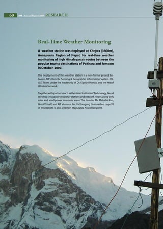 60 AIT | Annual Report 2009
A weather station was deployed at Khopra (3600m),
Annapurna Region of Nepal, for real-time weather
monitoring of high Himalayan air routes between the
popular tourist destinations of Pokhara and Jomsom
in October, 2009.
The deployment of this weather station is a non-formal project be-
tween AIT’s Remote Sensing  Geographic Information System (RS-
GIS) Team, under the leadership of Dr. Kiyoshi Honda, and the Nepal
Wireless Network.
Together with partners such as the Asian Institute ofTechnology, Nepal
Wireless sets up wireless relay stations and network nodes using only
solar and wind power in remote areas. The founder Mr. Mahabir Pun,
like AIT itself, and AIT alumnus Mr. Yu Xiaogang (featured on page 20
of this report), is also a Ramon Magsaysay Award recipient.
Real-Time Weather Monitoring
RESEARCH60 AIT | Annual Report 2009
 