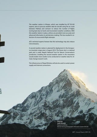 AIT | Annual Report 2009 |61
Photo by:
Aadit Shrestha
Research Associate
Remote Sensing  Geographic Information System (RS-GIS)
The weather station in Khopra, which was installed by AIT RS-GIS
experts, aims to procure weather data for aircraft using the air route
between Pokhara and Jomsom to reduce the number of flights
turning back due to harsh and inconsistent weather conditions. With
this weather station in place, airlines are provided more accurate and
advanced information to aid decision-making. This has resulted in re-
duction of unsuccessful flight attempts.
AIT’s technical experts foresee that this technology may also reduce
CO2 emissions.
A second weather station is planned for deployment in the Annapur-
na mountain range area in August 2010. The future site is a national
park and is under Nepal’s National Trust for Nature Conservation’s
jurisdiction. Installing the second weather station in the mountains
would enable more studies to be conducted on weather data for cli-
mate change research work.
The infrastructure of Nepal Wireless will also be used to sustain power
supply and Internet connections.
AIT | Annual Report 2009 |61
 