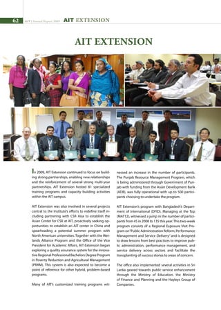 62 AIT | Annual Report 2009
In 2009, AIT Extension continued to focus on build-
ing strong partnerships, enabling new relationships
and the reinforcement of several strong multi-year
partnerships. AIT Extension hosted 81 specialized
training programs and capacity building activities
within the AIT campus.
AIT Extension was also involved in several projects
central to the Institute’s efforts to redefine itself in-
cluding partnering with CSR Asia to establish the
Asian Center for CSR at AIT, proactively seeking op-
portunities to establish an AIT center in China and
spearheading a potential summer program with
North American universities. Together with the Wet-
lands Alliance Program and the Office of the Vice
President for Academic Affairs, AIT Extension began
exploring a quality assurance system for the innova-
tiveRegionalProfessionalBachelorsDegreeProgram
in Poverty Reduction and Agricultural Management
(PRAM). This system is also expected to become a
point of reference for other hybrid, problem-based
programs.
Many of AIT’s customized training programs wit-
AIT EXTENSION
AIT Extension
nessed an increase in the number of participants.
The Punjab Resource Management Program, which
is being administered through Government of Pun-
jab with funding from the Asian Development Bank
(ADB), was fully operational with up to 500 partici-
pants choosing to undertake the program.
AIT Extension’s program with Bangladesh’s Depart-
ment of International (DFID), Managing at the Top
(MATT2), witnessed a jump in the number of partici-
pants from 45 in 2008 to 135 this year.This two-week
program consists of a Regional Exposure Visit Pro-
gram on“Public Administration Reform, Performance
Management and Service Delivery” and is designed
to draw lessons from best practices to improve pub-
lic administration, performance management, and
service delivery across sectors and facilitate the
transplanting of success stories to areas of concern.
The office also implemented several activities in Sri
Lanka geared towards public service enhancement
through the Ministry of Education, the Ministry
of Finance and Planning and the Hayleys Group of
Companies.
 