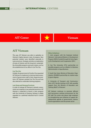 64 AIT | Annual Report 2009 INternational centers
AIT Center Vietnam
AIT Vietnam
This year, AIT Vietnam was able to capitalize on
Vietnam’s highly dynamic state of progress. New
potential markets were identified especially in
outer provinces. Strategic activities on exploration
of areas of interest and the long-term sustainabi-
lity of possible programs were put in place, such as
the establishment of an office in Can Tho City.
Can Tho City
Initially, the government of Cantho City requested
AITVietnam to implement a training needs assess-
ment of government staff in their respective posi-
tions. AIT Vietnam assisted Can Tho City and was
also selected to undertake training programs.
Lam Dong and Danang Provinces
In order to enlarge AIT Vietnam’s network, assess-
ments are ongoing in two potential provinces. AIT
Vietnam is expected to launch a joint program
with the University of Danang. Danang is widely
regarded as a potential industrial hub in Central
Vietnam.
Other Initiatives:
1. Joint program with the Graduate Institute
(Geneve) : International Masters in Development
Program(IMAS),fundedthroughtheSwissAgen-
cy for Development and Cooperation (SDC).
2. Can Tho University (CTU) partnership on
possible programs such as a Master’s in Business
Administration in Aqua Business.
3. South East Asian Ministry of Education Orga-
nization (SEAMEO) partnership on creative ways
to grant degrees.
4. University of Transport and Communica-
tions (UTC) faculty training at AIT with possible
support from the Ministry of Education and
Training (MoET) of Vietnam.
AIT Vietnam continues to promote efficient
and harmonious working environment for the
AIT staff. The center also places high emphasis
on strengthening new initiatives to support de-
velopmental agenda of governments, interna-
tional organizations and the private sector.
64 AIT | Annual Report 2009
 