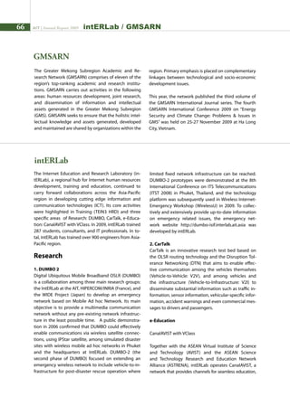 66 AIT | Annual Report 2009 interlab / gmsarn
The Greater Mekong Subregion Academic and Re-
search Network (GMSARN) comprises of eleven of the
region’s top-ranking academic and research institu-
tions. GMSARN carries out activities in the following
areas: human resources development, joint research,
and dissemination of information and intellectual
assets generated in the Greater Mekong Subregion
(GMS). GMSARN seeks to ensure that the holistic intel-
lectual knowledge and assets generated, developed
and maintained are shared by organizations within the
GMSARN
region. Primary emphasis is placed on complementary
linkages between technological and socio-economic
development issues.
This year, the network published the third volume of
the GMSARN International Journal series. The fourth
GMSARN International Conference 2009 on “Energy
Security and Climate Change: Problems  Issues in
GMS” was held on 25-27 November 2009 at Ha Long
City, Vietnam.
intERLab
The Internet Education and Research Laboratory (in-
tERLab), a regional hub for Internet human resources
development, training and education, continued to
carry forward collaborations across the Asia-Pacific
region in developing cutting edge information and
communication technologies (ICT). Its core activities
were highlighted in Training (TEIN3 HRD) and three
specific areas of Research: DUMBO, CarTalk, e-Educa-
tion: CanalAVIST with VClass. In 2009, intERLab trained
287 students, consultants, and IT professionals. In to-
tal, intERLab has trained over 900 engineers from Asia-
Pacific region.
Research
1. DUMBO 2
Digital Ubiquitous Mobile Broadband OSLR (DUMBO)
is a collaboration among three main research groups:
the IntERLab at the AIT, HIPERCOM/INRIA (France), and
the WIDE Project (Japan) to develop an emergency
network based on Mobile Ad hoc Network. Its main
objective is to provide a multimedia communication
network without any pre-existing network infrastruc-
ture in the least possible time. A public demonstra-
tion in 2006 confirmed that DUMBO could effectively
enable communications via wireless satellite connec-
tions, using IPStar satellite, among simulated disaster
sites with wireless mobile ad hoc networks in Phuket
and the headquarters at IntERLab. DUMBO-2 (the
second phase of DUMBO) focused on extending an
emergency wireless network to include vehicle-to-in-
frastructure for post-disaster rescue operation where
limited fixed network infrastructure can be reached.
DUMBO-2 prototypes were demonstrated at the 8th
International Conference on ITS Telecommunications
(ITST 2008) in Phuket, Thailand, and the technology
platform was subsequently used in Wireless Internet-
Emergency Workshop (WirelessU) in 2009. To collec-
tively and extensively provide up-to-date information
on emergency related issues, the emergency net-
work website http://dumbo-isif.interlab.ait.asia was
developed by intERLab.
2. CarTalk
CarTalk is an innovative research test bed based on
the OLSR routing technology and the Disruption Tol-
erance Networking (DTN) that aims to enable effec-
tive communication among the vehicles themselves
(Vehicle-to-Vehicle: V2V), and among vehicles and
the infrastructure (Vehicle-to-Infrastructure: V2I) to
disseminate substantial information such as traffic in-
formation, sensor information, vehicular-specific infor-
mation, accident warnings and even commercial mes-
sages to drivers and passengers.
e-Education
CanalAVIST with VClass
Together with the ASEAN Virtual Institute of Science
and Technology (AVIST) and the ASEAN Science
and Technology Research and Education Network
Alliance (ASTRENA), intERLab operates CanalAVIST, a
network that provides channels for seamless education,
 