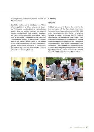 AIT | Annual Report 2009 |67
teaching, training, conferencing, lectures and talks for
ASEAN countries.
CanalAVIST makes use of intERLab’s own VClass
e-learning platform to deliver lectures and stream-
ing VDO ranging from low-bitrate to high-definition
quality. Live and archived materials are streamed
over the high bandwidth TEIN3 network. Broadcast-
ing events in 2009 included (i) International Confer-
ence on Sustainable Development in the Context of
Climate Change from AIT in Thailand to AIT Center in
Vietnam and Polytech Nice in France (ii) The ACGRID
School on Advanced Computing and Grid Technolo-
gies for Research from Institut de la Francophonie
pour l’Informatique in Hanoi, Vietnam to AIT, Kasetsart
University and University Network.
4. Training
TEIN3 HRD
IntERLab has evolved to become the center for the
third generation of the Trans-Eurasia Information
Network in Human Resource Development (TEIN3 HRD),
under the management of the Delivery of Advanced
Network Technology to Europe (DANTE). intERLab
played a vital role in supporting TEIN3 project’s main
objectives in promoting the development of national
research and education networking and collaborative
advanced network application in TEIN members in the
Asian region. The TEIN3 KICK-OFF workshop was con-
ducted in 2009 with participants representing Network
Operation Center (NOC) teams from respective National
Research and Education Networks of 11 countries.
 