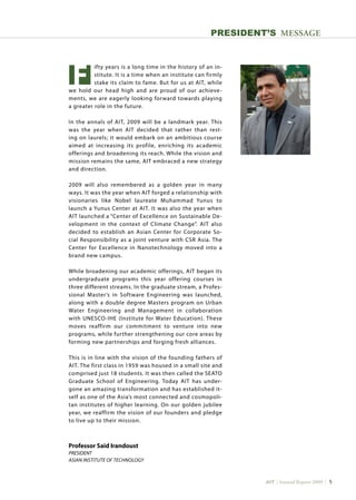 AIT | Annual Report 2009 | 
Professor Said Irandoust
PRESIDENT
Asian Institute of Technology
PRESIDENT’s MESSAGE
		ifty years is a long time in the history of an in-
		stitute. It is a time when an institute can firmly
		stake its claim to fame. But for us at AIT, while
we hold our head high and are proud of our achieve-
ments, we are eagerly looking forward towards playing
a greater role in the future.
In the annals of AIT, 2009 will be a landmark year. This
was the year when AIT decided that rather than rest-
ing on laurels; it would embark on an ambitious course
aimed at increasing its profile, enriching its academic
offerings and broadening its reach. While the vision and
mission remains the same, AIT embraced a new strategy
and direction.
2009 will also remembered as a golden year in many
ways. It was the year when AIT forged a relationship with
visionaries like Nobel laureate Muhammad Yunus to
launch a Yunus Center at AIT. It was also the year when
AIT launched a “Center of Excellence on Sustainable De-
velopment in the context of Climate Change”. AIT also
decided to establish an Asian Center for Corporate So-
cial Responsibility as a joint venture with CSR Asia. The
Center for Excellence in Nanotechnology moved into a
brand new campus.
While broadening our academic offerings, AIT began its
undergraduate programs this year offering courses in
three different streams. In the graduate stream, a Profes-
sional Master’s in Software Engineering was launched,
along with a double degree Masters program on Urban
Water Engineering and Management in collaboration
with UNESCO-IHE (Institute for Water Education). These
moves reaffirm our commitment to venture into new
programs, while further strengthening our core areas by
forming new partnerships and forging fresh alliances.
This is in line with the vision of the founding fathers of
AIT. The first class in 1959 was housed in a small site and
comprised just 18 students. It was then called the SEATO
Graduate School of Engineering. Today AIT has under-
gone an amazing transformation and has established it-
self as one of the Asia’s most connected and cosmopoli-
tan institutes of higher learning. On our golden jubilee
year, we reaffirm the vision of our founders and pledge
to live up to their mission.
F
 