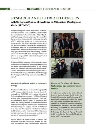 68 AIT | Annual Report 2009 research | outreach centers
Center of Excellence in Nano-
technology opens modern new
facility
A modern new facility for the Center of Excel-
lence in Nanotechnology (CoEN), under the
School of Engineering and Technology (SET),
was officially opened at AIT in 2009. The unveil-
ing event for the new facility was part of SET’s
Open House to celebrate AIT’s 50th Anniversary
on September 8.The Center’s new home is jointly
funded by AIT and NANOTEC/NSTDA (National
Nanotechnology Center/National Science and
Technology Development Agency, Thailand)
and is housed at the Outreach Building in the
center of AIT’s main campus.
The ASEAN Regional Center of Excellence on Millen-
nium Development Goals (ARCMDG) is dedicated to
the promotion and achievement of the MDGs in South-
east Asia through education, training and research.The
Center avails of the considerable intellectual strengths
of AIT’s world-class faculty and its extensive interna-
tional partners. ARCMDG is a regular member of the
UN NGO Informal Regional Network (UN-NGO-IRENE),
a regulating body that facilitates NGO actions aiming
to achieve the Millennium Development Goals (MDGs).
Through a Memorandum of Understanding, ARCMDG
works with the United Nations Development Fund for
Women to carry out MDG-related activities of mutual
interests in the region.
This year, ARCMDG organized an international research
colloquium, several training programs and a workshop
on several key knowledge areas such as the “Role of
NGOs and Academia in Achieving the MDGs in Asia”;
“Project Management for Sustainable Hygiene, Sanita-
tion and Water Supply”; and“ Information Technology
for Development Planning, Management and Gover-
nance”.
Center for Excellence (CoEN) in Nanotech-
nology
The Center of Excellence in Nanotechnology (CoEN)
at AIT is supported jointly by the National Nanotech-
nology Center (NANOTEC) of the National Science and
Technology Development Agency (NSTDA) of Thailand
and the Asian Institute of technology (AIT). CoEN sup-
ports innovative research suited to the region, edu-
cation and training of highly qualified personnel and
seeks to increase public and industrial awareness of
nanotechnology. The unifying concept in the Center
is to make use of inexpensive wet-chemical methods
to fabricate innovative materials and futuristic device
components. Research encompasses working in the
domain of“poor-man’s nanotechnology”.
Current research activities at CoEN focuses on dye-
sensitized solar cells, piezotronic devices, gas sen-
sors, bio-diagnostic tools, environmental mitigation
RESEARCH AND OUTREACH CENTERS
ASEAN Regional Center of Excellence on Millennium Development
Goals (ARCMDG)
 