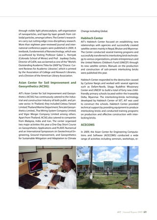AIT | Annual Report 2009 |69
through visible light photocatalysis, self-organization
of nanoparticles, and layer-by layer growth from col-
loidal particles, amongst others.The Center’s research-
ers carry out cutting-edge cross-disciplinary research.
More than eighteen peer-reviewed journal and inter-
national conference papers were published in 2009. A
textbook, FundamentalsofNanotechnology, which was
co-authored by Visiting Professor Gabor L. Hornyak
(Colorado School of Mines) and Prof. Joydeep Dutta,
Director of CoEN, was acclaimed as one of the“World’s
Outstanding AcademicTitles for 2009”by“Choice: Cur-
rent Reviews for Academic Libraries”, which is printed
by the Association of College and Research Libraries,
and a Division of the American Library Association.
Asian Center for Soil Improvement and
Geosynthetics (ACSIG)
AIT’s Asian Center for Soil Improvement and Geosyn-
thetics (ACSIG) has continuously catered to the indus-
trial and construction industry of both public and pri-
vate sector. In Thailand, they included Ceteau Fareast
Limited,ThailandMarineDepartment,TencateGeosyn-
thetics Limited., Thai Wiring System Company Limited,
and Vigor Merger Company Limited among others.
Apart from Thailand, ACSIG also catered to companies
from Malaysia, India and Iran. The center organized
two major activities this year a One-Day Short Course
on Geosynthetics Applications and PLAXIS Numerical
and an International Symposium on Geotechnical En-
gineering, Ground Improvement, and Geosynthetics
for Sustainable Mitigation and Adaptation to Climate
Change including Global.
Habitech Center
AIT’s Habitech Center focused on establishing new
relationships with agencies and successfully created
satellite centers mainly in Nepal, Bhutan and Myanmar.
The Center conducted several training programs and
successfully transferred its interlocking brick technolo-
gy to various organizations, private entrepreneurs and
the United Nations Children’s Fund (UNICEF) through
its new satellite centers. Manuals on the production
and construction of soil-cement interlocking bricks
were published this year.
Habitech Center responded to the destruction caused
by Cyclone Nargis and worked with several agencies
such as Oxfam-Novib, Sitagu Buddhist Missionary
Center and UNICEF to build a total of forty new child-
friendly primary schools located within the Irrawaddy
Delta, Myanmar. The interlocking-bricks technology
developed by Habitech Center of SET, AIT was used
to construct the schools. Habitech Center provided
technical support by providing equipment to produce
interlocking bricks and conducted training programs
on production and effective construction with inter-
locking bricks.
ACECOMS
In 2009, the Asian Center for Engineering Computa-
tions and Software (ACECOMS) conducted a wide
range of activities including seminars, workshops, re-
 