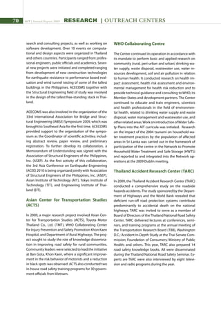 70 AIT | Annual Report 2009 research | outreach centers
search and consulting projects, as well as working on
software development. Over 10 events on computa-
tional and design aspects were organized in Thailand
and others countries. Participants ranged from profes-
sional engineers, public officials and academics. Sever-
al new projects were initiated and completed ranging
from development of new construction technologies
for earthquake resistance to performance based eval-
uation and wind tunnel testing of some of the tallest
buildings in the Philippines. ACECOMS together with
the Structural Engineering field of study was involved
in the design of the tallest free-standing stack in Thai-
land.
ACECOMS was also involved in the organization of the
33rd International Association for Bridge and Struc-
tural Engineering (IABSE) Symposium 2009, which was
brought to Southeast Asia for the first time. ACECOMS
provided support to the organization of the sympo-
sium as the Coordinator of scientific activities; includ-
ing abstract review, paper review, and preliminary
registration. To further develop its collaboration, a
Memorandum of Understanding was signed with the
Association of Structural Engineers of the Philippines,
Inc. (ASEP). As the first activity of this collaboration,
the 3rd Asia Conference on Earthquake Engineering
(ACEE) 2010 is being organized jointly with Association
of Structural Engineers of the Philippines, Inc. (ASEP),
Asian Institute of Technology (AIT), Tokyo Institute of
Technology (TIT), and Engineering Institute of Thai-
land (EIT).
Asian Center for Transportation Studies
(ACTS)
In 2009, a major research project involved Asian Cen-
ter for Transportation Studies (ACTS), Toyota Motor
Thailand Co., Ltd. (TMT), WHO Collaborating Center
for Injury Prevention and Safety Promotion Khon Kaen
Hospital, and Department of Rural Highways.The proj-
ect sought to study the role of knowledge dissemina-
tion in improving road safety for rural communities.
Community leaders were selected to lead the initiative
at Ban Gota, Khon Kaen, where a significant improve-
ment in the risk behavior of motorists and a reduction
in black spots was observed. ACTS also conducted two
in-house road safety training programs for 30 govern-
ment officials from Vietnam.
WHO Collaborating Centre
The Center continued its operation in accordance with
its mandate to perform basic and applied research on
community (rural, peri-urban and urban) drinking wa-
ter supply, waste disposal, wastewater use, water re-
sources development, soil and air pollution in relation
to human health. It conducted research on health im-
pact assessment, health risk assessment and environ-
mental management for health risk reduction and to
provide technical guidance and consulting to WHO, its
Member States and development partners. The Center
continued to educate and train engineers, scientists
and health professionals in the field of environmen-
tal health, related to drinking water supply and waste
disposal, water management and wastewater use, and
otherrelatedareas.WorkonintroductionofWaterSafe-
ty Plans into the AIT curricula was initiated. Research
on the impact of the 2004 tsunami on household wa-
ter treatment practices by the population of affected
areas in Sri Lanka was carried out in the framework of
participation of the centre in the Network to Promote
Household Water Treatment and Safe Storage (HWTS)
and reported to and integrated into the Network op-
erations at the 2009 Dublin meeting.
Thailand Accident Research Center (TARC)
In 2009, the Thailand Accident Research Center (TARC)
conducted a comprehensive study on the roadside
hazards accidents.The study sponsored by the Depart-
ment of Highways and the World Bank revealed that
deficient run-off road protection systems contribute
predominantly to accidental death on the national
highways. TARC was invited to serve as a member of
Board of Directors of theThailand National Road Safety
Center. TARC delivered lectures at conferences, semi-
nars, and training programs at the annual meeting of
the Transportation Research Board (TBB), Washington
D.C.; Accident In-Depth Study at the Thai Senate Com-
mission; Foundation of Consumers; Ministry of Public
Health; and others. This year, TARC also prepared 14
road safety knowledge books. All were disseminated
during the Thailand National Road Safety Seminar. Ex-
perts are TARC were also interviewed by eight televi-
sion and radio programs during the year.
 