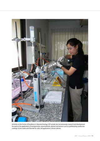 AIT | Annual Report 2009 |71
Activities at the Center of Excellence in Nanotechnology AIT include, but not exclusively, research and development
focused on the application of nanoparticles, nanomaterials, devices and sensors such as synthesizing conductive
coatings of zinc oxide with fluoride for solar cell applications (shown above).
 