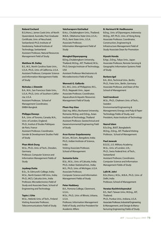 AIT | Annual Report 2009 |73
Roland Cochard	
B.S.(Hons.), James Cook Univ. of North
Queensland, Australia; Post Graduate
Certificate, Univ. of Neuchatel,
Switzerland; Ph.D, Institute of
Geobotany, Federal Institute of
Technology, Switzerland
Assistant Professor, Natural Resources
Management Field of Study
Matthew M. Dailey	
B.S., M.S., North Carolina State Univ.,
U.S.A.; Ph.D., Univ. of California, U.S.A.
Assistant Professor, Computer Science
and Information Management Fields
of Study
Nicholas J. Dimmitt	
B.A., M.A., San Francisco State Univ.,
U.S.A.; Ph.D., Univ. of Southern Califor-
nia, U.S.A.
Assistant Professor, School of
Management Coordinator,
EMBA-Bangkok
Philippe Doneys	
B.A., Univ. of Toronto, Canada; M.A.,
Univ. of London, England;
Ph.D., Institut d’Etudes Politiques
de Paris, France
Assistant Professor, Coordinator,
Gender  Development Studies Field
of Study
Phan Minh Dung	
M.Sc., Ph.D., Univ. of Tech., Dresden,
Germany
Professor, Computer Science and
Information Management Fields of
Study
Joydeep Dutta	
B.Sc., St. Edmund’s College, India;
M.Sc., North Eastern Hill Univ., India;
Ph.D., IACS, Calcutta Univ., India
Professor, Microelectronics Field of
Study and Associate Dean, School of
Engineering and Technology
Tapio J. Erke	
M.Sc., Helsinki Univ. of Tech., Finland
Visiting Associate Professor,
Telecommunications Field of Study
Vatcharaporn Esichaikul	
B.Acc., Chulalongkorn Univ., Thailand;
M.B.A., Oklahoma State Univ.,U.S.A.;
Ph.D., Kent State Univ., U.S.A.
Associate Professor,
Information Management Field of
Study
Mongkol Ekpanyapong	
B.Eng.,Chulalongkorn University,
Thailand; M.Eng., AIT, Thailand; M.Sc,
Ph.D, Georgia Institute of Technology,
USA
Assistant Professor Mechatronics 
Microelectronics Field of Study
Wenresti G. Gallardo	
B.S., M.S., Univ. of Philippines; M.S.,
Ph.D., Nagasaki Univ., Japan
Associate Professor, Coordinator,
Aquaculture  Aquatic Resources
Management Field of Study
Pham Huy Giao	
Dipl. Ing. (MSc), Bucharest University,
Romania; M.Eng. and D.Eng., Asian
Institute of Technology, Thailand
Assistant Professor, Geotechnical and
Geoenvironmental Engineering Field
of Study
Arun Kumar Gopalaswamy
B.Com., M.Com., Bangalore, India;
Ph.D., Indian Institute of Science,
India
Visiting Associate Professor,
School of Management
Sumanta Guha	
B.Sc., M.Sc., Univ. of Calcutta, India;
Ph.D., Indian Statistical Inst., India;
M.S., Ph.D., Univ. of Michigan, U.S.A.
Associate Professor,
Computer Science and Information
Management Fields of Study
Peter Haddawy
B.A., Pomona College, Claremont,
U.S.A.;
M.Sc., Ph.D., Univ. of Illinois, Urbana,
U.S.A.
Professor, Information Management
Field of Study, and Vice President for
Academic Affairs
B. Harimurti W. Hadikusumo	
B.Eng., Univ. of Diponegoro, Indonesia;
M.Eng., AIT; Ph.D., Univ. of Hong Kong
Associate Professor, Coordinator,
Construction, Engineering 
Infrastructure Management Field of
Study Associate Dean for Promotion
Kiyoshi Honda	
B.Agr., D.Eng., Tokyo Univ., Japan
Associate Professor, Remote Sensing 
Geographic Information Systems Field
of Study
Barbara Igel	
B.A., M.A., Technical Univ., Berlin;
Ph.D., Freie Univ., Berlin, Germany
Associate Professor, and Dean of the
School of Management
Said Irandoust	
M.Sc., Ph.D., Chalmers Univ. of Tech.,
Sweden
Environmental Engineering 
Management; Energy; and Pulp  Paper
Technology Fields of Study, and	
President, Asian Institute of Technology
Nazrul Islam	
B.Sc.Eng., BUET, Bangladesh;
M.Eng., D.Eng., AIT, Thailand Visiting
Professor, School of Management
Paul Janecek	
B.S.E.E., U.S. Military Academy;
M.Sc., Univ. of London, U.K.;
Ph.D., Swiss Federal Inst. of Tech.,
Switzerland
Assistant Professor, Coordinator,
Computer Science and Information
Management Fields of Study
Lalit M. Johri	
B.Sc.(Hons.), M.Sc., M.B.A., Ph.D., Univ. of
Delhi, India
Professor, School of Management
Voratas Kachitvichyanukul	
B.S., Nat’l. Taiwan Univ.; M.Eng., AIT,
Thailand;
Ph.D., Purdue Univ., Indiana, U.S.A.
AssociateProfessor,IndustrialEngineering
 Management, and Design  Manu-
facturing Engineering Fields of Study
 