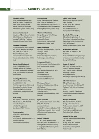 74 AIT | Annual Report 2009 FACULTY MEMBERS
Yoshikazu Kamiya	
B.Eng,Yokohama National Univ.,
Japan; M.Sc, Ph.D., University of
Tokyo, Japan Visiting Faculty
Remote Sensing  Geographic
Information Systems Field of Study
Kanchana Kanchanasut	
B.Sc., Univ. of Queensland, Australia;
M.Sc., Ph.D., Univ. of Melbourne,
Australia THNIC Chair Professor,
Computer Science Field of Study
Kunnawee Kanitpong	
B.S., Chulalongkorn Univ., Thailand;
M.S., Univ. of Maryland at College
Park, U.S.A.; Ph.D., Univ. of
Wisconsin-Madison, U.S.A.
Assistant Professor, Coordinator,
Transportation Engineering Field of
Study
Worsak Kanok Nukulchai	
B.Eng., Chulalongkorn Univ.,
Thailand; M.Eng., AIT, Thailand;
Ph.D., Univ. of California (Berkeley),
U.S.A. Vice President for Resource
Development
Kare Helge Karstensen	
M.Sc., University of Oslo; MBA,
Heriott Watt Univ. UK;
Ph.D. Norwegian Univ. of Science 
Technology, Trondheim, Norway
Visiting Faculty, Environmental
Engineering  Management Field
of Study	
Do Ba Khang	
M.Sc., Eotvos Lorand Univ., Hungary;
M.Sc., D.Tech.Sc., AIT, Thailand
Associate Professor,
School of Management
Coordinator, EMBA-Vietnam
Hyunmyung Kim	
B.Eng.;M.Sc., Seoul National
Univ.,Korea;
Ph.D.,Univ. of California, Irvine, U.S.A.
Assistant Professor,
Transportation Engineering
Pisut Koomsap	
B.Eng., Thammasat Univ., Thailand;
M.Sc., Univ. of Louisville, U.S.A.;
Ph.D., Pennsylvania State Univ., U.S.A.
Assistant Professor, Industrial  Manu-
facturing Engineering Field of Study
Thammarat Koottatep	
B.Eng., Chiangmai Univ.; M.Eng.,
D.Eng., AIT, Thailand
Assistant Professor,
Environmental Engineering 
Management Field of Study
Mikko Kovalainen	
M.S. Univ. of Jyvaskyla, Ph.D., Univ. of
Jyvaskyla, Finland
Visiting Faculty,
Information  Communications
Technologies Area of Study
Donyaprueth Krairit	
B.S., Thammasat Univ., Thailand; M.S.,
Univ. of Colorado at Boulder,
U.S.A.;
Ph.D., Massachusetts Inst. of Tech.,
Cambridge, U.S.A.
Assistant Professor,
School of Management
Coordinator, MBA Program
Sivanappan Kumar	
B.E., Univ. of Madras, India; M.Eng.,
AIT, Thailand;
Ph.D., Inst. Nat’l. Polytechnique,
Toulouse, France
Professor, Coordinator Energy Field
of Study
Kyoko Kusakabe	
B.A., Sophia Univ., Tokyo, Japan; M.Sc.,
Ph.D., AIT, Thailand
Associate Professor,
Gender  Development Studies Field
of Study, and Associate Dean, School
of Environment, Resources and
Development	
Michiro Kusanagi	
B.S., M.S., Univ. of Tokyo, Japan;
M.S., Ph.D., Univ. of California, U.S.A.
Visiting Professor, Remote Sensing
 Geographic Information Systems
Field of Study
Huynh Trung Luong	
B.Eng., Ho Chi Minh City Univ. of
Tech., Vietnam;
M.Eng., D.Eng., AIT, Thailand
Associate Professor,
Industrial Engineering 
Management Field of Study
Charles O. P. Marpuang	
B.Eng., Bandung Institute of
Technology, Indonesia; M.Sc., Bogor
Agricultural University, Indonesia;
Ph.D., AIT, Thailand
Visiting Faculty, Energy Field of Study
Brahmanand Mohanty	
B.Sc.,S.A.I.C.E., India; M.Sc., AIT,
Thailand;
Ph.D., Institut National Polytechnique
of Toulouse, France Visiting Faculty,
Energy Field of Study
Mousa M. Nazhad	
B.Sc., Univ. of Tehran, Iran; M.Sc.,
Univ. of Concordia Montreal;
Ph.D., Univ. of British Columbia,
Vancouver, Canada
Associate Professor,
Pulp  PaperTechnology Field of Study
Vilas Nitivattananon	
B.Eng., Chulalongkorn Univ.;
M.A., Thammasat Univ.; M.Eng., AIT,
Thailand; Ph.D., Univ. of Pittsburgh,
U.S.A.
Assistant Professor, Coordinator
Urban Environmental Management
Field of Study
Athapol Noomhorm	
B.Sc., Kasetsart Univ., Thailand;
M.Eng., Lamar Univ., Texas;
Ph.D., Louisiana State Univ., U.S.A.
Professor, Coordinator
Food Engineering  Bioprocess
Technology Field of Study
Nguyen Thi Kim Oanh	
Dip.Eng., Odessa Hydrometeorology
Inst., Ukraine;
M.Eng., D.Eng., AIT, Thailand
Professor, Environmental
Engineering  Management
Field of Study
 