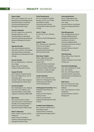 76 AIT | Annual Report 2009 FACULTY MEMBERS
Oleg V. Shipin	
M.Sc., Univ. of Saratov; D.Sc., Inst. of
Biochemistry and Physiology, Russia
Associate Professor, Coordinator,
Environmental Engineering 
Management Field of Study
Ganesh P. Shivakoti	
B.S., M.S., Udaipur Univ., India; Ph.D.,
Michigan State Univ., U.S.A.
Associate Professor, Agricultural
Systems  Engineering, and Natural
Resources Management Fields of
Study
Rajendra Shrestha	
B.Sc., Haryana Agricultural Univ.,
India; M.Sc., D.Tech.Sc., AIT, Thailand
Associate Professor, Coordinator,
Natural Resources Management Field
of Study
Ram M. Shrestha	
B.E., Univ of Baroda; B.L.L., Tribhuvan
Univ., Nepal;
M.Eng., D.Eng., AIT, Thailand
Professor, Energy Field of Study
Sangam Shrestha	
M.Sc.,Tribhuvan University, Nepal;
M.Sc., AIT, Thailand; Ph.D., Univ. of
Yamanashi, Japan
Assistant Professor, Water Engineer-
ing  Management Field of Study
Sununta Siengthai	
B.A., Chulalongkorn Univ., Thailand;
M.A., Ph.D., Univ. of Illinois, U.S.A.	
Associate Professor, School of Ma-
nagement Coordinator, EMBA-HRM
Marc Souris	
M.Sc.,Universite Pierre et Marie
Curie, France; Ph.D., Universite de la
Rochelle, France Visiting Professor,
Remote Sensing  Geographic
Information Systems Field of Study
Mario T. Tabucanon
B.S.E.E., B.S.M.E., Cebu Inst. of Tech.,
Philippines;
M.Eng., D.Eng., AIT, Thailand
Professor, Industrial Engineering 
Management Field of Study
Pichai Taneerananon	
B.E., Univ. of Western Australia;
M.Eng.Sc.  Ph.D., Univ. of New
South Wales, Australia
Visiting Associate Professor,
Transportation Engineering Field
of Study
John C. S. Tang	
B.S., M.S., Ph.D., Univ. of Florida,
U.S.A.
Professor, School of Management
Gopal B. Thapa	
B.Sc., Tribhuvan Univ., Nepal; M.Sc.,
D.Tech.Sc., AIT, Thailand
Professor, Coordinator
Regional  Rural Development
Planning Field of Study
Nitin Kumar Tripathi	
B.Tech., Regional Eng. College,
India; M.Tech., IIT.; Ph.D., IIT.,
Kanpur, India
Associate Professor, Coordinator
Remote Sensing  Geographic
Information Systems Field of Study
and Director , Academic Quality
Assurance and Accreditation
Sundar Venkatesh	
B.Sc.,B.L.,Univ. of Calcutta; Ph.D.,
Indian Inst. of Management, India
Visiting Associate Professor,
School of Management
Chettiyappan Visvanathan	B.Tech.,
IIT, Madras, India; M.Eng., AIT,
Thailand;
D.Eng., Inst. Nat’l. Polytech.,
Toulouse, France
Professor, Environmental
Engineering  Management Field
of Study
Esa Matti Juhani Viljakainen
M.Sc. and Ph.D., Helsinki Univ. of
Technology, Finland
Visiting Faculty, Coordinator
Pulp  Paper Technology Field of
Study
Pennung Warnitchai	
B.Eng., Chulalongkorn Univ.,
Thailand; M.Eng., Ph.D., Tokyo
Univ., Japan
Associate Professor, Coordinator,
Structural Engineering Field of
Study
Winai Wongsurawat	
Ph.D., Managerial Economics 
Strategy, Kellogg School of
Management, Northwestern
University, U.S.A.; B.A.S.,
Economics  Mathematical
Computational Sciences, Stanford
University, U.S.A.
Assistant Professor, School of
Management
Vilas Wuwongse	
B.Eng., M.Eng., D.Eng., Tokyo Inst.
of Tech., Japan
Professor, Computer Science Field
of Study, and
Amararatne Yakupitiyage
B.Sc., Univ. of Kelaniya, Sri Lanka;
M.Sc., AIT, Thailand;
Ph.D., Univ. of Stirling, Scotland
Associate Professor, Aquaculture
 Aquatic Resources Management
Field of Study
Badir Yuosre	
B.Sc.,Univ. of Garyounis, Libya;
M.Sc.,Univ. of Putra Malaysia,
Malaysia;
M.Sc., Swiss Federal Inst. of Tech.,
Switzerland	
Assistant Professor, School of
Management
 