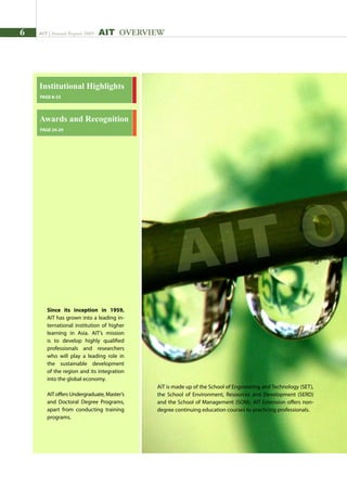 AIT | Annual Report 2009
institutional Highlights
PAGE 8-23
Since its inception in 1959,
AIT has grown into a leading in-
ternational institution of higher
learning in Asia. AIT’s mission
is to develop highly qualified
professionals and researchers
who will play a leading role in
the sustainable development
of the region and its integration
into the global economy.
AIT offers Undergraduate, Master’s
and Doctoral Degree Programs,
apart from conducting training
programs.
Awards and Recognition
PAGE 24-29
AIT OVERVIEW
AIT is made up of the School of Engineering and Technology (SET),
the School of Environment, Resources and Development (SERD)
and the School of Management (SOM). AIT Extension offers non-
degree continuing education courses to practicing professionals.
AIT O
 