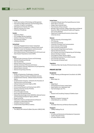 80 AIT | Annual Report 200980 AIT | Annual Report 2009 AIT PARTNERS
United States
•	 University of Rhode Island, The Coastal Resources Center
•	 Robert Morris University
•	 Oregon State University (OSU)
•	 The University of Texas at Austin
•	 Michigan State University, College of Agriculture and Natural 		
	 Resources, Office of International Studies and Programs, 		
	 East Lansing, Michigan
•	 Department of Agricultural Economics, Kansas State 		
	 University, Kansas
Vietnam
•	 Danang University of Technology (DUT)
•	 FPT University
•	 International University
•	 University of Transport and Communications
•	 Hanoi University of Technology
•	 Hanoi University of Agriculture
•	 Hue University of Agriculture and Forestry
•	 Vietnam National University
•	 AIT in Vietnam and School of Engineering and Technology
•	 Vietnam Petroleum Institute
•	 The Academy of Bank, Vietnam (AB,Vn)
•	 The Banking University of Ho Chi Minh City (BU)
•	 The University of An Giang
•	 The University of Fisheries (UoF)
Yugoslavia
•	 University of Novi Sad, Faculty of Technical Sciences, Serbia
PRIVATE SECTOR
Bangladesh
•	 Design Planning and Management Consultants Ltd. (DPM)
Finland
•	 Metso Paper, Inc
India
•	 Global Reach
•	 GIS Development Private Limited, Noida
•	 Speck Systems Ltd., Hyderabad, India
•	 Tata Technologies Ltd. (TTL)
Iran
•	 Research and Consulting Company of Shakhes-Sazan
Myanmar
•	 Myanma Computer Company Ltd
•	 United Network Co., Ltd (UNCL)
Norway
•	 Norwegian Electricity and Vietnam Electricity (EVN)
Singapore
•	 LifeWay Holdings Pte Ltd
Sri Lanka
•	 Sri Lanka Land Reclamation  Development Corporation
•	 Ceylinco Education Group
•	 Sri Lankan Airlines Limited
Sri Lanka
•	 South Asian Institute of Technology and Management
•	 International College of Business and Technology (ICBT),
	 a member of Ceylinco Consolidated
•	 Sabaragamuwa University of Sri Lanka
•	 Rajarata University of Sri Lanka
•	 University of Peradeniya
Sweden
•	 University of Boras
•	 KTH, Kungliga Tekniska hogskolan
•	 Chalmers University of Technology
•	 The University of Kalmar
•	 Linköping University
Switzerland
•	 University of Applied Sciences Eastern Switzerland
•	 National Centre of Competence in Research North-South 		
	 (NCCR N-S), Center for Development and Environment,
	 University of Berne Steigerhubelstrasses 3
•	 Swiss Federal Institute of Technology Zurich (ETH Zurich) and 		
	 Asian Disaster Preparedness Center (ADPC)
Taiwan
•	 National Yunlin University of Science and Technology
•	 National Cheng Kung University
•	 Yuan Ze University
•	 National Taiwan Ocean University
•	 Chia Nan University of Pharmacy and Science
•	 National Taiwan University, Department of Civil Engineering
•	 National Taiwan University
•	 National Chung Hsing University
Thailand
•	 Faculty of Engineering, Chulalongkorn University
•	 Chulabhorn Research Institute and Mahidol University
•	 Srinakharinwirot University - Software Industry Promotion 		
	 Agency
•	 Srinakharinwirot University - Institute for the Promotion of		
	 Teaching Science and Technology
•	 Software Industry Promotion Agency (SIPA)
•	 Asian University (AU)
•	 Environmental Research and Training Center (ERTC)
•	 Kasetsart University, Faculty of Forestry
•	 Chiang Mai University
•	 Prince of Songkla University
•	 Ruamrudee International School
•	 National Nanotechnolgy Center (NANOTEC), National Science 		
	 and Technology Development Agency (NSTDA)
•	 Rangsit University
•	 Pathumthani Province and Educational and Research 	
	 institutions in Pathumthani Province
•	 Chulabhorn Research Institute
•	 Chulachomklao Royal Military Academy
The Netherlands
•	 The UNESCO-IHE Institute for Water Education (UNESCO-IHE)
 