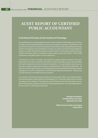 82 AIT | Annual Report 2009
To the Board of Trustees of Asian Institute of Technology
I have audited the accompanying balance sheet of Asian Institute ofTechnology as at 31 Decem-
ber 2009, and the related statements of revenues and expenses, changes in fund balances and
cash flows for the year then ended. These financial statements are the responsibility of the Orga-
nization’s management. My responsibility is to express an opinion on these financial statements
based on my audit. The financial statements of Asian Institute of Technology Limited for the year
ended 31 December 2008 were audited by another auditor whose report dated 11 March 2009
expressed an unqualified opinion on those statements.
I conducted my audit in accordance with generally accepted auditing standards. Those stan-
dards require that I plan and perform the audit to obtain reasonable assurance about whether
the financial statements are free of material misstatement. An audit includes examining, on a
test basis, evidence supporting the amounts and disclosures in the financial statements. An
audit also includes assessing the accounting principles used and significant estimates made by
management, as well as evaluating the overall financial statement presentation. I believe that
my audit provides a reasonable basis for my opinion.
In my opinion, the financial statements referred to above present fairly, in all material respects,
the financial position of Asian Institute of Technology as at 31 December 2009, and the revenues
and expenses, the changes in fund balances and cash flows for the year then ended, in accor-
dance with generally accepted accounting principles appropriate for non-profit organization as
set out in Note 2 to the financial statements.
(Bongkot Amsageam)
Certified Public Accountant
Registration No. 3684
KPMG Phoomchai Audit Ltd. Bangkok
5 March 2010
Audit report of Certified
Public Accountant
82 AIT | Annual Report 2009 Financial auditor’s report
 