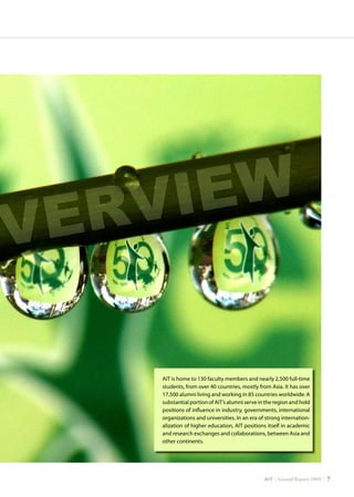 AIT | Annual Report 2009 | 
OVERVIEW
AIT is home to 130 faculty members and nearly 2,500 full-time
students, from over 40 countries, mostly from Asia. It has over
17,500 alumni living and working in 85 countries worldwide. A
substantial portion of AIT’s alumni serve in the region and hold
positions of influence in industry, governments, international
organizations and universities. In an era of strong internation-
alization of higher education, AIT positions itself in academic
and research exchanges and collaborations, between Asia and
other continents.
 