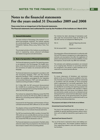 AIT | Annual Report 2009 |89
Notes to the financial statements
For the years ended 31 December 2009 and 2008
These notes form an integral part of the financial statements.
The financial statements were authorized for issue by the President of the Institute on 5 March 2010.
	 The Institute has taken advantage of exemptions avail-
able under the announcement made by the FAP on 20
July 2007 and has not adopted the following TAS:
	 TAS 14		 Segment Reporting (formerly 		
			 TAS 24)
	 TAS 36 (revised 2007)	 Impairment of Assets
	 The preparation of financial statements in conformity with
TAS andTFRS requires management to make judgements,
estimates and assumptions that affect the application of
policies and reported amounts of assets, liabilities, income
and expenses. Actual results may differ from estimates.
	 The estimates and underlying assumptions are reviewed
on an ongoing basis. Revisions to accounting estimates
are recognised in the period in which estimates are re-
vised and in any future periods affected.
Fund accounting
	 To ensure observance of limitations and restrictions
placed on the use of the resources available to the Insti-
tute, the books of account of the Institute are maintained
in accordance with the principles of “fund accounting”
which is appropriate for a non-profit organisation. This is
the procedure by which resources for various purposes
are classified for accounting and reporting purposes into
funds, which are in accordance with activities or objects
specified. Within each fund group, fund balances which
are restricted by outside sources are so indicated and are
distinguished from unrestricted fund allocated to specific
purposes by action of the governing board. The govern-
ing board retains full control of unrestricted funds to use
in achieving institutional objectives.
	
The purposes and objects of the funds are as follows:
Unrestricted Current Fund (Fund 10)
	 This fund is the operating account of the Institute. It is
available for general operating purposes without restric-
tions, such as might be imposed by a grant agency or do-
nor.
Restricted Fund-General (Fund 21)
The use of this fund is restricted to those units holding non-
profit making status. This includes: academic-related ser-
vices supporting academic units and certain administra-
tive functions.
1.	General information
	 The Asian Institute of Technology (“the Institute”) is a re-
gional post-graduate institution. The Institute operates
on a not-for-profit basis. The Institute is located at Km 42
Paholyothin Highway, Klong Luang, Pathum Thani, Thai-
land.
	 The principal activities of the Institute are providing pro-
grams in engineering, science, advanced technologies
and related management and administration.
2. 	Basis of preparation of financial statements
	 The financial statements issued for Thai reporting purpos-
es are prepared in the Thai language. This English trans-
lation of the financial statements has been prepared for
the convenience of readers not conversant with the Thai
language.
	 The financial statements are prepared in accordance with
Thai Accounting Standards (“TAS”) and Thai Financial
Reporting Standards (“TFRS”) including related interpre-
tations and guidelines promulgated by the Federation
of Accounting Professions (“FAP”) and with generally ac-
cepted accounting principles in Thailand.
	 On 15 May 2009, the FAP announced (Announcement
No. 12/2009) the re-numbering of TAS to the same num-
bers as the International Accounting Standards (“IAS”) on
which the TAS/TFRS are based.
	 The Institute has adopted the following revised TAS/TFRS
which were issued by the FAP during 2008 and 2009 and
effective for accounting periods beginning on or after 1
January 2009.
	 Framework for the Preparation and Presentation of Finan-
cial Statements(revised 2007) (effective on 26 June 2009)
	 The adoption of these revisedTAS/TFRS does not have any
material impact on the Institute’s financial statements.
	 The FAP has issued during 2009 a number of revised TAS/
TFRS which are not currently effective and have not been
adopted in the preparation of these financial statements.
This revised TAS/TFRS are disclosed in note 16.
	 The financial statements are presented inThai Baht unless
otherwise stated. They are prepared on the historical cost
basis except as stated in the accounting policies.
89AIT | Annual Report 2009NOTES TO THE Financial STATEMENT 89
 
