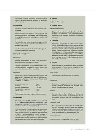 AIT | Annual Report 2009 |91
of customer payments. Allowances made are based on
historical written-off patterns. Bad debts are written off
when incurred.
(e)	 Inventories
	 Inventories are stated at the lower of cost and net realis-
able value.
	 Cost is calculated using the first in first out principle and
comprises all costs of purchase and other costs incurred
in bringing the inventories to their present location and
condition.
	 Net realisable value is the estimated selling price in the
ordinary course of business less the estimated costs nec-
essary to make the sale.
	 An allowance is made for all deteriorated, damaged, ob-
solete and slow-moving inventories.
(f)	 Property and equipment
Owned assets
	 Property and equipment are stated at cost less accumu-
lated depreciation and impairment losses.
	 Donated assets are stated at fair value at the time of dona-
tion, deemed cost. Subsequently they are stated at the
deemed cost less accumulated depreciation.
Depreciation
	 Depreciation is charged to the statement of revenues and
expenses on a straight-line basis over the estimated use-
ful lives of each part of an item of assets. The estimated
useful lives are as follows:
	 Campus development		 10 years
	 Buildings			 40 years
	 Furniture and equipment		 5, 10 years
	 Transportation equipment		 8 years
	 Library assets			 6 years
	 No depreciation is provided on assets under construction.
(g)	 Impairment
	 The carrying amounts of the Institute’s assets are reviewed
at each reporting date to determine whether there is any
indication of impairment. If any such indication exists, the
assets’recoverable amounts are estimated.
	 An impairment loss is recognised if the carrying amount
of an asset exceeds its recoverable amount. The impair-
ment loss is recognised in the statement of income unless
it reverses a previous revaluation credited to equity, in
which case it is charged to equity. Adoption of this ac-
counting policy does not constitute full compliance with
all the requirements of TAS 36: Impairment of Assets.
(h)	 Payables
Payables are stated at cost.
(i)	 Employee benefit
Defined contribution plans
	 Obligations for contributions to the Social Securities Fund,
Provident Fund and Insured Saving Fund are recognised
as expenses in the statement of revenues and expenses
as incurred.
(j)	 Provisions
	 A provision is recognised in the balance sheet when the
Institute has a present legal or constructive obligation as
a result of a past event, and it is probable that an outflow
of economic benefits will be required to settle the obliga-
tion and a reliable estimate can be made of the amount of
the obligation. If the effect is material, provisions are de-
termined by discounting the expected future cash flows
at a pre-tax rate that reflects current market assessments
of the time value of money and, where appropriate, the
risks specific to the liability.
(k)	 Revenue
	 Revenue received for the provision of goods and services
are recognised in the period in which the goods are pro-
vided or the services rendered.
Tuition and fees
	 Tuition and fees is recognised on an accrual basis.
Grant income
	 Grant income is recognised when it is received due to the
inherent uncertainty involved in both the rights to the
revenue and the timing of the revenue.
Donations
	 Due to the absence of any obligation on the donor to
make the donation and the uncertain nature of the tim-
ing of receipt, donations have to be recognised on a cash
basis.
Contribution in kind
	 These represent services donated to the Institute in the
form of a secondment of faculty or staff and where the
value is estimated based on the approved Institute pro-
fessional salary scale. The amounts are recognised as rev-
enues and expenses in the restricted general fund.
Investment income
Investment income is recognised on an accrual basis.
 