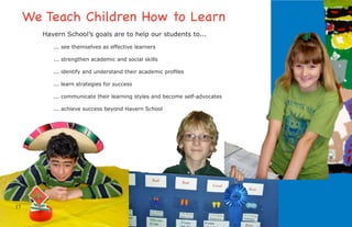 We Teach Children How to Learn
        Havern School’s goals are to help our students to...
           ... see themselves as effective learners

           ... strengthen academic and social skills

           ... identify and understand their academic proﬁles

           ... learn strategies for success

           ... communicate their learning styles and become self-advocates

           ... achieve success beyond Havern School




17
 