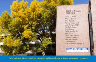Board of Trustees
                                                      2009-2010
                                                     David C. Barth
                                                     Peter D. Bowes
                                                     Amy Burnett
                                                     Pamela Copp, M.D.
                                                     Matt Dorighi, M.D.
                                                     Elizabeth Hesse
                                                     Chris Koupal
                                                     Cathy Mueller, SL
                                                     Mike Price
                                                     Erin Shrago, Psy D.
                                                     Denise B. Small
                                                     John Weckbaugh
                                                     Don Wendell
                                                     Mary Catherine Widger, SL




3
    We believe that children develop self-conﬁdence from academic success.
 