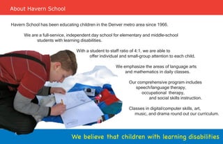 About Havern School

Havern School has been educating children in the Denver metro area since 1966.

      We are a full-service, independent day school for elementary and middle-school
            students with learning disabilities.

                                With a student to staff ratio of 4:1, we are able to
                                       offer individual and small-group attention to each child.

                                                     We emphasize the areas of language arts
                                                         and mathematics in daily classes.

                                                            Our comprehensive program includes
                                                               speech/language therapy,
                                                                  occupational therapy,
                                                                     and social skills instruction.

                                                            Classes in digital/computer skills, art,
                                                               music, and drama round out our curriculum.



 5
                              We believe that children with learning disabilities
 