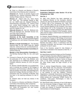 Mr. Shah is a Director and Member of Board’s              Annexure to the Notice
    Committee of the following other companies :              Explanatory Statement under Section 173 of the
    Chairman of : Procter & Gamble Hygiene and                Companies Act, 1956.
    Healthcare Ltd., Clariant Chemicals (India) Ltd.,
    Godfrey Phillips India Ltd., Pfizer Ltd.                  Item No. 4
    Director of : Abbott India Ltd., Asian Paints             Dr. (Ms.) Indu Shahani has been appointed as
    Ltd., ACC Ltd., The Bombay Dyeing & Mfg.                  an Additional Director of the Company effective
    Co. Ltd., BASF India Ltd., Deepak Fertilisers &           January 23, 2012 by the Board of Directors. Pursuant
    Petrochemicals Corporation Ltd., Century Enka             to Section 260 of the Companies Act, 1956 (‘‘the
    Ltd., Jumbo World Holdings Ltd., Lupin Ltd.,              Act’’), she holds office only up to the date of the 71st
    Wockhardt Ltd., Roche Scientific Co. (I) Pvt. Ltd.        Annual General Meeting of the Company. Due notice
    and PHL Capital Pvt. Ltd.                                 under Section 257 of the Companies Act has been
    Alternate Director of : Atul Ltd., Modicare Ltd.,         received from a member proposing the appointment
    RPG Life Sciences Ltd., Schrader Duncan Ltd.,             of Dr. Shahani as a Director of the Company, whose
    and Uhde India Private Ltd.                               office shall be liable to determination by retirement of
                                                              Directors by rotation.
    Committee Memberships :
    Chairman of the Audit Committee of the                    Dr. Shahani, Sheriff of Mumbai, is an academician and
    Boards of : Pfizer Ltd., Procter & Gamble Hygiene         is currently the Principal of HR College of Commerce
    & Healthcare Ltd. and Clariant Chemicals (India)          and Economics in Mumbai. She has held this position
    Ltd.                                                      since 2000. She graduated from Sydenham College,
                                                              Mumbai and holds a Ph.D. in Commerce from the
    Member of Audit Committee of : The Bombay                 University of Mumbai. She has been in the teaching
    Dyeing & Mfg. Co. Ltd., BASF India Ltd., Abbott           profession for last 31 years.
    India Ltd., Century Enka Ltd. and Wockhardt Ltd.
                                                              None of the Directors, except Dr. Indu Shahani is
    Chairman of the Remuneration Committee of :
                                                              concerned or interested in the resolution at Item No. 4.
    Century Enka Ltd.
    Member of the Remuneration Committee of :                 Item Nos. 5 and 6
    The Bombay Dyeing & Mfg. Co. Ltd., and Lupin              Mr. Niket Ghate joined the Company as Vice-President–
    Ltd.                                                      Legal & Company Secretary effective August 8, 2011.
14. Pursuant to Clause 49 of the Listing Agreement,           He was also appointed as the Compliance Officer of
    the particulars of Dr. (Ms.) Indu Shahani, who            the Company effective that date in terms of Clause
    was appointed as an Additional Director of the            47(1) of the Stock Exchange Listing Agreement.
    Company effective January 23, 2012 are given              Mr. Niket Ghate heads the legal function of the
    below :                                                   Company.
    Dr. Shahani, Sheriff of Mumbai, is an academician         Prior to joining Colgate-Palmolive (India) Limited,
    and is currently the Principal of HR College of           Mr. Niket Ghate was the Executive Vice-President
    Commerce and Economics in Mumbai. She has                 and General Counsel at Patni Computer Systems.
    held this position since 2000. She graduated from         Mr. Niket Ghate has 21 years of valuable experience
    Sydenham College, Mumbai and holds a Ph.D. in             in the streams of Law like Litigation, Contract
    Commerce from the University of Mumbai. She               Negotiations, Corporate Governance and Mergers &
    has been in the teaching profession for last 31           Acquisitions. Prior to Patni Computer Systems, Niket
    years.                                                    Ghate worked with Transocean, KPMG, Carrier Air-
    Dr. Shahani does not hold any shares in the               conditions, Tata-Lucent Technologies in roles of
    Company.                                                  increasing responsibilities.
    Dr. Shahani is a Director and Member of Board’s           Mr. Niket Ghate holds a Bachelor of Law (LLB) degree
    Committee of the following other companies :              from the University College of Nagpur and is also a
    Director of : Bajaj Electricals Ltd., Eureka Forbes       member of the Institute of Company Secretaries
    Ltd., Indian Oil Corporation Ltd. and Franklin            of India and Institute of Chartered Secretaries and
    Tempelton Investments.                                    Administrators of United Kingdom.

                                                          7
 